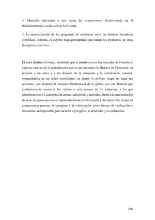 286
4. Manuales adecuados a una teoría del conocimiento fundamentada en el
fraccionamiento y la división de la Historia.
5. La desarticulación de los programas de enseñanza entre las distintas disciplinas
científicas. Además, el espíritu poco participativo que tienen los profesores de estas
disciplinas científicas.
El autor finaliza el trabajo, señalando que el positivismo en los manuales de Historia se
expresa a través de la periodización con la que presentan la Historia de Venezuela; en
relación a un antes y a un después de la conquista y la colonización europea,
enmarcándola en un orden cronológico, en donde lo político ocupa un lugar tan
relevante, que desplaza la instancia fundamental de lo global, por una Historia que
constantemente minimiza los valores y realizaciones de los indígenas, a los que
identifican con los conceptos de atraso, salvajismo y desorden, frente a la maximización
de unos europeos que son la representación de la civilización y del desarrollo, lo que en
consecuencia presenta la conquista y la colonización como formas de civilización y
mecanismo indispensable para alcanzar el progreso, el desarrollo y la civilización.
 