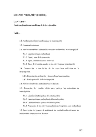287
SEGUNDA PARTE. METODOLOGÍA
CAPÍTULO V.
Contextualización metodológica de la investigación.
Índice.
5.1. Fundamentación metodológica de la investigación
5.2. Los estudios de caso
5.3. Justificación teórica de la entrevista como instrumento de investigación
5.3.1. La entrevista en profundidad
5.3.2. Fines y usos de la entrevista
5.3.3. Tipos y modalidades de entrevista
5.3.4. Tipos de preguntas usadas en las entrevistas de investigación
5.4. Construcción y descripción de las entrevistas utilizadas en la
investigación
5.4.1. Presentación, aplicación y desarrollo de las entrevistas
5.4.2. Fases generales de la investigación
5.5. Justificación teórica de la observación de aula
5.6. Propuestas del estudio piloto para mejorar las entrevistas de
investigación
5.6.1. La entrevista biográfica del estudio piloto
5.6.2. La entrevista en profundidad del estudio piloto
5.6.3. La entrevista de agenda del estudio piloto
5.6.4. Propuestas de las entrevistas definitivas: biográfica y en profundidad
5.7. Descripción del proceso de análisis de los resultados obtenidos con los
instrumentos de recolección de datos
 