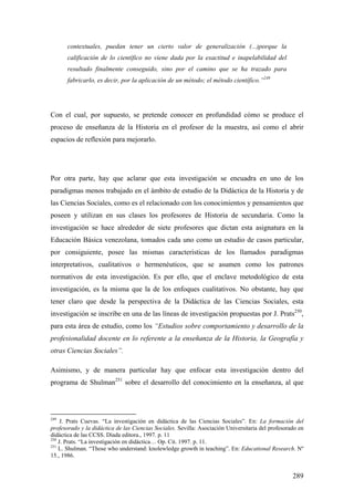 289
contextuales, puedan tener un cierto valor de generalización (...)porque la
calificación de lo científico no viene dada por la exactitud e inapelabilidad del
resultado finalmente conseguido, sino por el camino que se ha trazado para
fabricarlo, es decir, por la aplicación de un método; el método científico.”249
Con el cual, por supuesto, se pretende conocer en profundidad cómo se produce el
proceso de enseñanza de la Historia en el profesor de la muestra, así como el abrir
espacios de reflexión para mejorarlo.
Por otra parte, hay que aclarar que esta investigación se encuadra en uno de los
paradigmas menos trabajado en el ámbito de estudio de la Didáctica de la Historia y de
las Ciencias Sociales, como es el relacionado con los conocimientos y pensamientos que
poseen y utilizan en sus clases los profesores de Historia de secundaria. Como la
investigación se hace alrededor de siete profesores que dictan esta asignatura en la
Educación Básica venezolana, tomados cada uno como un estudio de casos particular,
por consiguiente, posee las mismas características de los llamados paradigmas
interpretativos, cualitativos o hermenéuticos, que se asumen como los patrones
normativos de esta investigación. Es por ello, que el enclave metodológico de esta
investigación, es la misma que la de los enfoques cualitativos. No obstante, hay que
tener claro que desde la perspectiva de la Didáctica de las Ciencias Sociales, esta
investigación se inscribe en una de las líneas de investigación propuestas por J. Prats250
,
para esta área de estudio, como los “Estudios sobre comportamiento y desarrollo de la
profesionalidad docente en lo referente a la enseñanza de la Historia, la Geografía y
otras Ciencias Sociales”.
Asimismo, y de manera particular hay que enfocar esta investigación dentro del
programa de Shulman251
sobre el desarrollo del conocimiento en la enseñanza, al que
249
J. Prats Cuevas. “La investigación en didáctica de las Ciencias Sociales”. En: La formación del
profesorado y la didáctica de las Ciencias Sociales. Sevilla: Asociación Universitaria del profesorado en
didáctica de las CCSS. Díada editora., 1997. p. 11
250
J. Prats. “La investigación en didáctica… Op. Cit. 1997. p. 11.
251
L. Shulman. “Those who understand: knolewledge growth in teaching”. En: Educational Research. Nº
15., 1986.
 