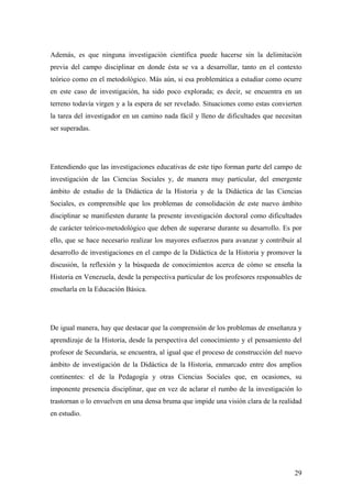 29
Además, es que ninguna investigación científica puede hacerse sin la delimitación
previa del campo disciplinar en donde ésta se va a desarrollar, tanto en el contexto
teórico como en el metodológico. Más aún, si esa problemática a estudiar como ocurre
en este caso de investigación, ha sido poco explorada; es decir, se encuentra en un
terreno todavía virgen y a la espera de ser revelado. Situaciones como estas convierten
la tarea del investigador en un camino nada fácil y lleno de dificultades que necesitan
ser superadas.
Entendiendo que las investigaciones educativas de este tipo forman parte del campo de
investigación de las Ciencias Sociales y, de manera muy particular, del emergente
ámbito de estudio de la Didáctica de la Historia y de la Didáctica de las Ciencias
Sociales, es comprensible que los problemas de consolidación de este nuevo ámbito
disciplinar se manifiesten durante la presente investigación doctoral como dificultades
de carácter teórico-metodológico que deben de superarse durante su desarrollo. Es por
ello, que se hace necesario realizar los mayores esfuerzos para avanzar y contribuir al
desarrollo de investigaciones en el campo de la Didáctica de la Historia y promover la
discusión, la reflexión y la búsqueda de conocimientos acerca de cómo se enseña la
Historia en Venezuela, desde la perspectiva particular de los profesores responsables de
enseñarla en la Educación Básica.
De igual manera, hay que destacar que la comprensión de los problemas de enseñanza y
aprendizaje de la Historia, desde la perspectiva del conocimiento y el pensamiento del
profesor de Secundaria, se encuentra, al igual que el proceso de construcción del nuevo
ámbito de investigación de la Didáctica de la Historia, enmarcado entre dos amplios
continentes: el de la Pedagogía y otras Ciencias Sociales que, en ocasiones, su
imponente presencia disciplinar, que en vez de aclarar el rumbo de la investigación lo
trastornan o lo envuelven en una densa bruma que impide una visión clara de la realidad
en estudio.
 