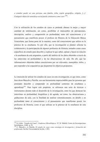 292
a estudiar puede ser una persona, una familia, tribu, región geográfica, religión, […].
Cualquier objeto de naturaleza social puede construirse como caso”
258
.
Con la utilización de los estudios de casos se pretende obtener la mejor y mayor
cantidad de información, así como, posibilitar el intercambio de percepciones,
descripción, análisis y comprensión en profundidad, tanto del conocimiento y el
pensamiento que manifiesta poseer el profesor de Historia de la Educación Básica
Venezolana, que forma parte de la muestra, como del conocimiento que utiliza en la
práctica de su enseñanza. Es por ello, que la investigación se planteó solicitar la
colaboración y la participación de algunos profesores de Historia, tomados como casos
específicos de estudio para describir y explicar lo que saben, opinan y hacen en relación
a la enseñanza de esta asignatura, a partir del análisis de los datos obtenidos a través de
las entrevistas en profundidad y de las observaciones de aula. De allí, que las
informaciones obtenidas deben caracterizarse por ser relevantes, manejables, útiles, y
por responder a las expectativas que despiertan los objetivos propuestos.
La intención de utilizar los estudios de casos en esta investigación, es que éstos, como
bien dicen Marcelo y Parrilla; son una herramienta imprescindible para las personas que
pretenden describir y comprender en profundidad contextos de enseñanza y
aprendizaje259
. Para lograr este propósito, se utilizaron una serie de técnicas e
instrumentos durante todo el desarrollo de la investigación, entre los que destacan las
entrevistas en profundidad, biográficas y de agenda, así como, las observaciones y
grabaciones de aula, con la finalidad de analizar sistemáticamente, en detalle y en
profundidad tanto el conocimiento y el pensamiento que manifiestan poseer los
profesores de Historia, como el que utilizan en la práctica de la enseñanza de esta
disciplina.
258
X. Coller. “Estudio de Casos”. Cuadernos Metodológicos. Nº 30. Madrid: Centro de Investigaciones
Sociológicas., 2.000. p. 29.
259
C. Marcelo y A. Parrilla. El estudio de casos como estrategia de investigación y formación del
profesorado. Sevilla: Universidad de Sevilla., 1.991.
 