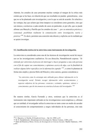 293
Además, los estudios de caso presentan muchas ventajas al margen de la crítica más
común que se les hace, en relación de que sus resultados no pueden generalizarse, cosa
que no se ha planteado esta investigación y con lo que se está de acuerdo. En relación a
las ventajas, hay que aclarar que éstas tampoco se consideran como generales, sino que
son únicas y exclusivas a cada estudio de casos en particular, es por ello, que se puede
afirmar con Marcelo y Parrilla que los estudios de caso “…por su naturaleza práctica y
contextual, posibilitan realmente la comunicación entre investigación, teoría y
práctica”260
. Es decir, permiten una conexión más directa y explicita con la realidad que
se quiere investigar.
5.3. Justificación teórica de la entrevista como instrumento de investigación.
La entrevista es considerada como una de las técnicas de investigación social de mayor
uso en las investigaciones cualitativas. En esa dirección, Namakforoosh expresa: “Se
entiende por entrevista al proceso de interrogar o hacer preguntas a una sola persona
con el fin de captar sus conocimientos y opiniones acerca de algo, con la finalidad de
realizar alguna labor especifica con la información captada” 261
, o como lo plantean de
forma más amplia y precisa Delio del Rincón y otros autores, quienes consideran a:
“La entrevista como la estrategia más utilizada para obtener información en la
investigación social. Permite recoger información sobre acontecimientos y
aspectos subjetivos de las personas: creencias y actitudes, opiniones, valores o
conocimientos, que de otra manera no estarían al alcance del investigador.”262
De manera similar, García Ferrando y otros, sostienen que la entrevista es el
instrumento más importante utilizado en las investigaciones socio-empíricas y, afirman
que en realidad, el investigador utiliza la entrevista no tanto como un medio de acceder
al conocimiento de comportamientos y rasgos individuales de las personas, sino más
260
C. Marcelo y A. Parrilla. El Estudio de Casos… Op. Cit. 19991. p.19.
261
M. N. Namakforoosh.. Metodología de la Investigación. México: Limusa., 2.000. p.241.
262
Delio del Rincón (y Otros). Técnica de Investigación en Ciencias Sociales. Madrid: Dykinson., 1995.
p 307.
 