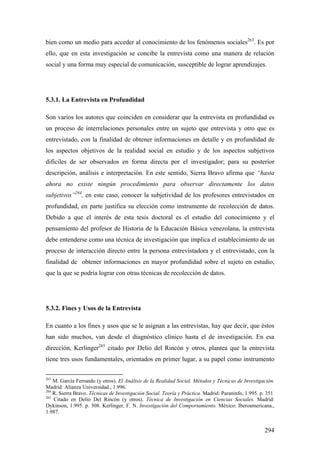 294
bien como un medio para acceder al conocimiento de los fenómenos sociales263
. Es por
ello, que en esta investigación se concibe la entrevista como una manera de relación
social y una forma muy especial de comunicación, susceptible de lograr aprendizajes.
5.3.1. La Entrevista en Profundidad
Son varios los autores que coinciden en considerar que la entrevista en profundidad es
un proceso de interrelaciones personales entre un sujeto que entrevista y otro que es
entrevistado, con la finalidad de obtener informaciones en detalle y en profundidad de
los aspectos objetivos de la realidad social en estudio y de los aspectos subjetivos
difíciles de ser observados en forma directa por el investigador; para su posterior
descripción, análisis e interpretación. En este sentido, Sierra Bravo afirma que “hasta
ahora no existe ningún procedimiento para observar directamente los datos
subjetivos”264
, en este caso, conocer la subjetividad de los profesores entrevistados en
profundidad, en parte justifica su elección como instrumento de recolección de datos.
Debido a que el interés de esta tesis doctoral es el estudio del conocimiento y el
pensamiento del profesor de Historia de la Educación Básica venezolana, la entrevista
debe entenderse como una técnica de investigación que implica el establecimiento de un
proceso de interacción directo entre la persona entrevistadora y el entrevistado, con la
finalidad de obtener informaciones en mayor profundidad sobre el sujeto en estudio,
que la que se podría lograr con otras técnicas de recolección de datos.
5.3.2. Fines y Usos de la Entrevista
En cuanto a los fines y usos que se le asignan a las entrevistas, hay que decir, que éstos
han sido muchos, van desde el diagnóstico clínico hasta el de investigación. En esa
dirección, Kerlinger265
citado por Delio del Rincón y otros, plantea que la entrevista
tiene tres usos fundamentales, orientados en primer lugar, a su papel como instrumento
263
M. García Ferrando (y otros). El Análisis de la Realidad Social. Métodos y Técnicas de Investigación.
Madrid: Alianza Universidad., 1.996.
264
R. Sierra Bravo. Técnicas de Investigación Social. Teoría y Práctica. Madrid: Paraninfo, 1.995. p. 351
265
Citado en Delio Del Rincón (y otros). Técnica de Investigación en Ciencias Sociales. Madrid:
Dykinson, 1.995. p. 308. Kerlinger, F. N. Investigación del Comportamiento. México: Iberoamericana.,
1.987.
 