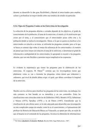 297
durante su desarrollo le dan gran flexibilidad y libertad al entrevistador para ampliar,
aclarar y profundizar en mayor detalle sobre una temática de estudio en particular.
5.3.4. Tipos de Preguntas Usadas en las Entrevistas de Investigación
La selección de las preguntas abiertas o cerradas depende de los objetivos, el grado de
conocimientos de la población, el tema de la entrevista, el interés y/o la motivación que
existe por el tema, y el conocimiento que el entrevistador posea sobre éste y la
población donde se realiza la investigación. Ahora, si lo que se quiere es clasificar a los
entrevistados en relación a un tema, se utilizarán las preguntas cerradas; pero si lo que
se busca es conocer algo sobre el marco de referencia de los entrevistados o la manera
de pensar que éstos tienen con relación al tema de la entrevista, o determinar el grado de
información o ambigüedad de los entrevistados; lo apropiado es recurrir a las preguntas
abiertas, que son más flexibles y permiten mayor amplitud en las respuestas.
Es evidente la importancia que tienen las preguntas para la elaboración de las
entrevistas. Al respecto, M. Patton272
sostiene que los investigadores tienen que
plantearse; cómo se van a formular las preguntas, cómo tienen que redactarse y
ordenarse, qué nivel de detalle deben exigir, al igual, que deben considerar la longitud
de la entrevista.
Muchos son los criterios para clasificar las preguntas de las entrevistas, sin embargo, los
más comunes se han basado en su naturaleza y en sus contenidos. Entre las
clasificaciones más conocidas están las de Zelditchm (1962), Brandt (1972), Schatzman
y Strauss (1973), Spradley (1979) y la de Patton (1987). Entendiendo que la
clasificación de este último autor, es la más adecuada para desarrollar una investigación
en este complicado campo de estudio; como lo es el conocimiento y el pensamiento del
profesor de Historia de Educación Básica en Venezuela, se optara por ella, en razón de
que al basarse en el contenido de las preguntas, favorece la obtención de informaciones
272
M. Patton. Qualitative Evaluation Methods. Beverly Hills: Sage Publications., 1987.
 
