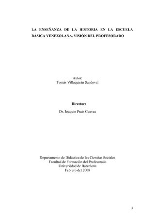 3
LA ENSEÑANZA DE LA HISTORIA EN LA ESCUELA
BÁSICA VENEZOLANA. VISIÓN DEL PROFESORADO
Autor:
Tomás Villaquirán Sandoval
Director:
Dr. Joaquín Prats Cuevas
Departamento de Didáctica de las Ciencias Sociales
Facultad de Formación del Profesorado
Universidad de Barcelona
Febrero del 2008
 