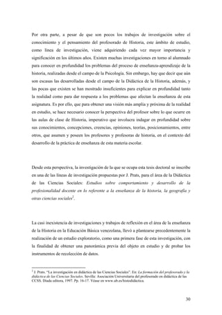 30
Por otra parte, a pesar de que son pocos los trabajos de investigación sobre el
conocimiento y el pensamiento del profesorado de Historia, este ámbito de estudio,
como línea de investigación, viene adquiriendo cada vez mayor importancia y
significación en los últimos años. Existen muchas investigaciones en torno al alumnado
para conocer en profundidad los problemas del proceso de enseñanza-aprendizaje de la
historia, realizadas desde el campo de la Psicología. Sin embargo, hay que decir que aún
son escasas las desarrolladas desde el campo de la Didáctica de la Historia, además, y
las pocas que existen se han mostrado insuficientes para explicar en profundidad tanto
la realidad como para dar respuesta a los problemas que afectan la enseñanza de esta
asignatura. Es por ello, que para obtener una visión más amplia y próxima de la realidad
en estudio, se hace necesario conocer la perspectiva del profesor sobre lo que ocurre en
las aulas de clase de Historia, imperativo que involucra indagar en profundidad sobre
sus conocimientos, concepciones, creencias, opiniones, teorías, posicionamientos, entre
otros, que asumen y poseen los profesores y profesoras de historia, en el contexto del
desarrollo de la práctica de enseñanza de esta materia escolar.
Desde esta perspectiva, la investigación de la que se ocupa esta tesis doctoral se inscribe
en una de las líneas de investigación propuestas por J. Prats, para el área de la Didáctica
de las Ciencias Sociales: Estudios sobre comportamiento y desarrollo de la
profesionalidad docente en lo referente a la enseñanza de la historia, la geografía y
otras ciencias sociales2
.
La casi inexistencia de investigaciones y trabajos de reflexión en el área de la enseñanza
de la Historia en la Educación Básica venezolana, llevó a plantearse precedentemente la
realización de un estudio exploratorio, como una primera fase de esta investigación, con
la finalidad de obtener una panorámica previa del objeto en estudio y de probar los
instrumentos de recolección de datos.
2
J. Prats. “La investigación en didáctica de las Ciencias Sociales”. En: La formación del profesorado y la
didáctica de las Ciencias Sociales. Sevilla: Asociación Universitaria del profesorado en didáctica de las
CCSS. Díada editora, 1997. Pp. 16-17. Véase en www.ub.es/histodidáctica.
 