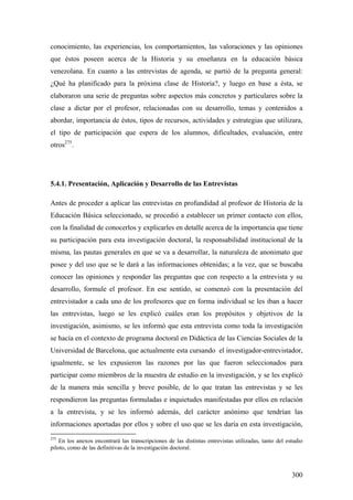 300
conocimiento, las experiencias, los comportamientos, las valoraciones y las opiniones
que éstos poseen acerca de la Historia y su enseñanza en la educación básica
venezolana. En cuanto a las entrevistas de agenda, se partió de la pregunta general:
¿Qué ha planificado para la próxima clase de Historia?, y luego en base a ésta, se
elaboraron una serie de preguntas sobre aspectos más concretos y particulares sobre la
clase a dictar por el profesor, relacionadas con su desarrollo, temas y contenidos a
abordar, importancia de éstos, tipos de recursos, actividades y estrategias que utilizara,
el tipo de participación que espera de los alumnos, dificultades, evaluación, entre
otros275
.
5.4.1. Presentación, Aplicación y Desarrollo de las Entrevistas
Antes de proceder a aplicar las entrevistas en profundidad al profesor de Historia de la
Educación Básica seleccionado, se procedió a establecer un primer contacto con ellos,
con la finalidad de conocerlos y explicarles en detalle acerca de la importancia que tiene
su participación para esta investigación doctoral, la responsabilidad institucional de la
misma, las pautas generales en que se va a desarrollar, la naturaleza de anonimato que
posee y del uso que se le dará a las informaciones obtenidas; a la vez, que se buscaba
conocer las opiniones y responder las preguntas que con respecto a la entrevista y su
desarrollo, formule el profesor. En ese sentido, se comenzó con la presentación del
entrevistador a cada uno de los profesores que en forma individual se les iban a hacer
las entrevistas, luego se les explicó cuáles eran los propósitos y objetivos de la
investigación, asimismo, se les informó que esta entrevista como toda la investigación
se hacía en el contexto de programa doctoral en Didáctica de las Ciencias Sociales de la
Universidad de Barcelona, que actualmente esta cursando el investigador-entrevistador,
igualmente, se les expusieron las razones por las que fueron seleccionados para
participar como miembros de la muestra de estudio en la investigación, y se les explicó
de la manera más sencilla y breve posible, de lo que tratan las entrevistas y se les
respondieron las preguntas formuladas e inquietudes manifestadas por ellos en relación
a la entrevista, y se les informó además, del carácter anónimo que tendrían las
informaciones aportadas por ellos y sobre el uso que se les daría en esta investigación,
275
En los anexos encontrará las transcripciones de las distintas entrevistas utilizadas, tanto del estudio
piloto, como de las definitivas de la investigación doctoral.
 