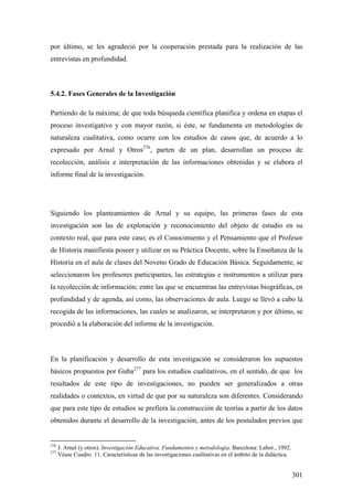 301
por último, se les agradeció por la cooperación prestada para la realización de las
entrevistas en profundidad.
5.4.2. Fases Generales de la Investigación
Partiendo de la máxima; de que toda búsqueda científica planifica y ordena en etapas el
proceso investigativo y con mayor razón, si éste, se fundamenta en metodologías de
naturaleza cualitativa, como ocurre con los estudios de casos que, de acuerdo a lo
expresado por Arnal y Otros276
, parten de un plan, desarrollan un proceso de
recolección, análisis e interpretación de las informaciones obtenidas y se elabora el
informe final de la investigación.
Siguiendo los planteamientos de Arnal y su equipo, las primeras fases de esta
investigación son las de exploración y reconocimiento del objeto de estudio en su
contexto real, que para este caso; es el Conocimiento y el Pensamiento que el Profesor
de Historia manifiesta poseer y utilizar en su Práctica Docente, sobre la Enseñanza de la
Historia en el aula de clases del Noveno Grado de Educación Básica. Seguidamente, se
seleccionaron los profesores participantes, las estrategias e instrumentos a utilizar para
la recolección de información; entre las que se encuentran las entrevistas biográficas, en
profundidad y de agenda, así como, las observaciones de aula. Luego se llevó a cabo la
recogida de las informaciones, las cuales se analizaron, se interpretaron y por último, se
procedió a la elaboración del informe de la investigación.
En la planificación y desarrollo de esta investigación se consideraron los supuestos
básicos propuestos por Guba277
para los estudios cualitativos, en el sentido, de que los
resultados de este tipo de investigaciones, no pueden ser generalizados a otras
realidades o contextos, en virtud de que por su naturaleza son diferentes. Considerando
que para este tipo de estudios se prefiera la construcción de teorías a partir de los datos
obtenidos durante el desarrollo de la investigación, antes de los postulados previos que
276
J. Arnal (y otros). Investigación Educativa. Fundamentos y metodología. Barcelona: Labor., 1992.
277
Véase Cuadro. 11. Características de las investigaciones cualitativas en el ámbito de la didáctica.
 