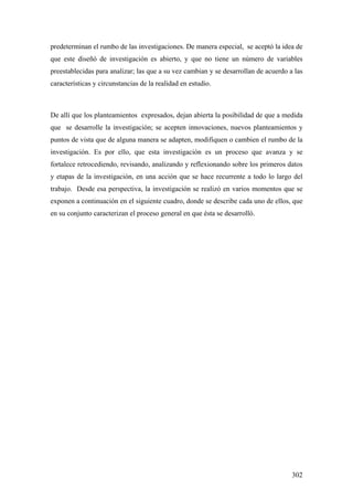 302
predeterminan el rumbo de las investigaciones. De manera especial, se aceptó la idea de
que este diseñó de investigación es abierto, y que no tiene un número de variables
preestablecidas para analizar; las que a su vez cambian y se desarrollan de acuerdo a las
características y circunstancias de la realidad en estudio.
De allí que los planteamientos expresados, dejan abierta la posibilidad de que a medida
que se desarrolle la investigación; se acepten innovaciones, nuevos planteamientos y
puntos de vista que de alguna manera se adapten, modifiquen o cambien el rumbo de la
investigación. Es por ello, que esta investigación es un proceso que avanza y se
fortalece retrocediendo, revisando, analizando y reflexionando sobre los primeros datos
y etapas de la investigación, en una acción que se hace recurrente a todo lo largo del
trabajo. Desde esa perspectiva, la investigación se realizó en varios momentos que se
exponen a continuación en el siguiente cuadro, donde se describe cada uno de ellos, que
en su conjunto caracterizan el proceso general en que ésta se desarrolló.
 