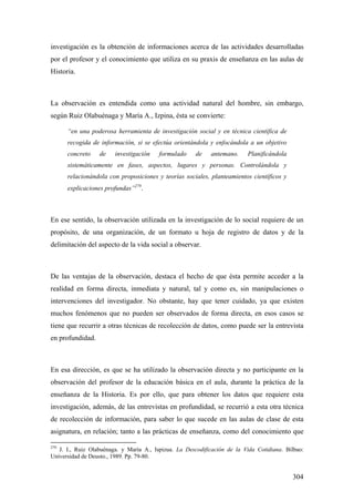 304
investigación es la obtención de informaciones acerca de las actividades desarrolladas
por el profesor y el conocimiento que utiliza en su praxis de enseñanza en las aulas de
Historia.
La observación es entendida como una actividad natural del hombre, sin embargo,
según Ruiz Olabuénaga y María A., Izpina, ésta se convierte:
“en una poderosa herramienta de investigación social y en técnica científica de
recogida de información, si se efectúa orientándola y enfocándola a un objetivo
concreto de investigación formulado de antemano. Planificándola
sistemáticamente en fases, aspectos, lugares y personas. Controlándola y
relacionándola con proposiciones y teorías sociales, planteamientos científicos y
explicaciones profundas”279
.
En ese sentido, la observación utilizada en la investigación de lo social requiere de un
propósito, de una organización, de un formato u hoja de registro de datos y de la
delimitación del aspecto de la vida social a observar.
De las ventajas de la observación, destaca el hecho de que ésta permite acceder a la
realidad en forma directa, inmediata y natural, tal y como es, sin manipulaciones o
intervenciones del investigador. No obstante, hay que tener cuidado, ya que existen
muchos fenómenos que no pueden ser observados de forma directa, en esos casos se
tiene que recurrir a otras técnicas de recolección de datos, como puede ser la entrevista
en profundidad.
En esa dirección, es que se ha utilizado la observación directa y no participante en la
observación del profesor de la educación básica en el aula, durante la práctica de la
enseñanza de la Historia. Es por ello, que para obtener los datos que requiere esta
investigación, además, de las entrevistas en profundidad, se recurrió a esta otra técnica
de recolección de información, para saber lo que sucede en las aulas de clase de esta
asignatura, en relación; tanto a las prácticas de enseñanza, como del conocimiento que
279
J. I., Ruiz Olabuénaga. y María A., Ispizua. La Descodificación de la Vida Cotidiana. Bilbao:
Universidad de Deusto., 1989. Pp. 79-80.
 