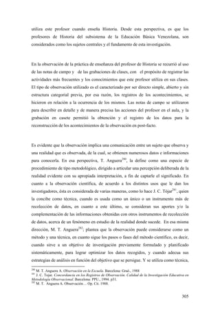 305
utiliza este profesor cuando enseña Historia. Desde esta perspectiva, es que los
profesores de Historia del subsistema de la Educación Básica Venezolana, son
considerados como los sujetos centrales y el fundamento de esta investigación.
En la observación de la práctica de enseñanza del profesor de Historia se recurrió al uso
de las notas de campo y de las grabaciones de clases, con el propósito de registrar las
actividades más frecuentes y los conocimientos que este profesor utiliza en sus clases.
El tipo de observación utilizado es el caracterizado por ser directo simple, abierto y sin
estructura categorial previa, por esa razón, los registros de los acontecimientos, se
hicieron en relación a la ocurrencia de los mismos. Las notas de campo se utilizaron
para describir en detalle y de manera precisa las acciones del profesor en el aula, y la
grabación en casete permitió la obtención y el registro de los datos para la
reconstrucción de los acontecimientos de la observación en post-facto.
Es evidente que la observación implica una comunicación entre un sujeto que observa y
una realidad que es observada, de la cual, se obtienen numerosos datos e informaciones
para conocerla. En esa perspectiva, T. Anguera280
, la define como una especie de
procedimiento de tipo metodológico, dirigido a articular una percepción deliberada de la
realidad evidente con su apropiada interpretación, a fin de captarle el significado. En
cuanto a la observación científica, de acuerdo a los distintos usos que le dan los
investigadores, ésta es considerada de varias maneras, como lo hace J. C. Tójar281
, quien
la concibe como técnica, cuando es usada como un único o un instrumento más de
recolección de datos, en cuanto a este último, se consideran sus aportes y/o la
complementación de las informaciones obtenidas con otros instrumentos de recolección
de datos, acerca de un fenómeno en estudio de la realidad donde sucede. En esa misma
dirección, M. T. Anguera282
; plantea que la observación puede considerarse como un
método y una técnica, en cuanto sigue los pasos o fases del método científico, es decir,
cuando sirve a un objetivo de investigación previamente formulado y planificado
sistemáticamente, para lograr optimizar los datos recogidos, y cuando adecua sus
estrategias de análisis en función del objetivo que se persigue. Y se utiliza como técnica,
280
M. T. Anguera A. Observación en la Escuela. Barcelona: Graó., 1988
281
J. C. Tojar. Concordancia en los Registros de Observación. Calidad de la Investigación Educativa en
Metodología Observacional. Barcelona: PPU., 1994. p31.
282
M. T. Anguera A. Observación… Op. Cit. 1988.
 