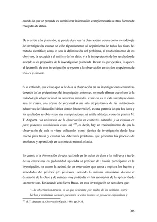 306
cuando lo que se pretende es suministrar información complementaria a otras fuentes de
recogidas de datos.
De acuerdo a lo planteado, se puede decir que la observación se usa como metodología
de investigación cuando se ciñe rigurosamente al seguimiento de todas las fases del
método científico; como lo son la delimitación del problema, el establecimiento de los
objetivos, la recogida y el análisis de los datos, y a la interpretación de los resultados de
acuerdo a los propósitos de la investigación planteada. Desde esa perspectiva, es que en
el desarrollo de esta investigación se recurre a la observación en sus dos acepciones; de
técnica y método.
Si se entiende, que el uso que se le da a la observación en las investigaciones educativas
depende de las pretensiones del investigador, entonces, se puede afirmar que el uso de la
metodología observacional en contextos naturales, como lo es en esta investigación un
aula de clases, una oficina de seccional o una sala de profesores de las instituciones
educativas de Educación Básica donde ésta se realizó, es una garantía de que los datos y
los resultados se obtuvieron sin manipulaciones, ni artificialidades, como lo plantea M.
T. Anguera “la utilización de la observación en contextos naturales y la escuela, en
parte podemos considerarla como tal”283
, es decir, hay un reconocimiento de que la
observación de aula se viene utilizando como técnica de investigación desde hace
mucho para tratar y estudiar los diferentes problemas que presentan los procesos de
enseñanza y aprendizaje en su contexto natural, el aula.
En cuanto a la observación directa realizada en las aulas de clase y la indirecta a través
de las entrevistas en profundidad aplicadas al profesor de Historia participante en la
investigación, se asume la actitud de un observador que anota y registra los hechos y
actividades del profesor y/o profesora, evitando la mínima intromisión durante el
desarrollo de la clase y de manera muy particular en los momentos de la aplicación de
las entrevistas. De acuerdo con Sierra Bravo, en esta investigación se considera que:
“…la observación directa, es la que se realiza por medio de los sentidos, sobre
hechos y realidades sociales presentes. Si estos hechos se producen espontánea y
283
M. T. Anguera A. Observación Op.cit. 1988. pp.30-31.
 