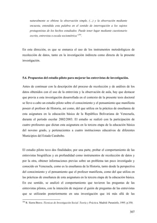 307
naturalmente se obtiene la observación simple, (…) y la observación mediante
encuesta, entendida esta palabra en el sentido de interrogación a los sujetos
protagonistas de los hechos estudiados. Puede tener lugar mediante cuestionario
escrito, entrevista o escala sociométrica”284
.
En esta dirección, es que se enmarca el uso de los instrumentos metodológicos de
recolección de datos, tanto en la investigación indirecta como directa de la presente
investigación.
5.6. Propuestas del estudio piloto para mejorar las entrevistas de investigación.
Antes de continuar con la descripción del proceso de recolección y de análisis de los
datos obtenidos con el uso de la entrevista y la observación de aula, hay que destacar
que previa a esta investigación desarrollada en el contexto de la presente tesis doctoral
se llevo a cabo un estudio piloto sobre el conocimiento y el pensamiento que manifiesta
poseer el profesor de Historia, así como, del que utiliza en la práctica de enseñanza de
esta asignatura en la educación básica de la República Bolivariana de Venezuela,
durante el período escolar 2002/2003. El estudio se realizó con la participación de
cuatro profesores que dictan esta asignatura en la tercera etapa de la educación básica
del noveno grado, y pertenecientes a cuatro instituciones educativas de diferentes
Municipios del Estado Carabobo.
El estudio piloto tuvo dos finalidades; por una parte, probar el comportamiento de las
entrevistas biográficas y en profundidad como instrumentos de recolección de datos y
por la otra, obtener informaciones previas sobre un problema tan poco investigado y
conocido en Venezuela, como es la enseñanza de la Historia, tanto desde la perspectiva
del conocimiento y el pensamiento que el profesor manifiesta, como del que utiliza en
las prácticas de enseñanza de esta asignatura en la tercera etapa de la educación básica.
En ese sentido, se analizó el comportamiento que tuvieron las preguntas de las
entrevistas pilotos, con la intención de mejorar el guión de preguntas de las entrevistas
que se utilizarán posteriormente en una investigación que irá más allá de las
284
R. Sierra Bravo. Técnicas de Investigación Social. Teoría y Práctica. Madrid: Paraninfo, 1995. p.350.
 