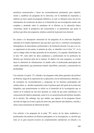 309
permitiera caracterizarlos y hacer las recomendaciones pertinentes; para suprimir,
incluir y modificar las preguntas de la entrevista, con la finalidad de mejorarlas y
elaborar un nuevo guión de preguntas definitivo, el cual, se utilizaría como uno de los
instrumentos de recolección de datos en el desarrollo de una investigación mucho más
completa y profunda sobre la enseñanza de la Historia en la educación básica
venezolana, desde la perspectiva del conocimiento y el pensamiento que posee el
profesor que dicta esta asignatura, temática central de la presente tesis doctoral.
En cuanto a la descripción estructural de las preguntas de la entrevista biográfica
utilizada en el estudio exploratorio, hay que decir, que ésta se constituyó con preguntas
demográficas, de antecedentes, profesionales y de formación docente. Las que a su vez,
se organizaron en dos partes; la primera de ellas, se identificó con la letra “A”, en la
cual se indagó sobre los datos generales de los docentes, y la segunda, identificada con
la letra “B”, trató sobre los datos académicos y profesionales de los profesores de
Historia que formaron parte de la muestra. El objetivo de estas preguntas, se orientó
hacia la obtención de informaciones en detalle sobre el profesorado participante del
estudio exploratorio; que permitieran situarlo, describirlo, conocerlo y caracterizarlo en
profundidad.
Con relación a la parte “A”; referida a las preguntas sobre datos generales del profesor
de Historia, luego de la experiencia de su aplicación y de las informaciones obtenidas, y
de considerar las recomendaciones y propuestas de los docentes participantes del
estudio piloto, se decidió mantenerlas como la primera parte del guión de la entrevista
biográfica, que posteriormente se utilizó en el desarrollo de la investigación que se
realizó en el contexto de esta tesis doctoral, en virtud, de que éstas contribuyen a la
consecución del objetivo planteado, como lo es, la caracterización del profesor miembro
de la muestra. Sin embargo, hay que señalar, que algunas de las preguntas fueron
movidas de lugar en el nuevo guión de entrevista, para hacerla más dinámica, sencilla y
eficaz como instrumento de obtención de datos.
Con relación a las preguntas de la parte “B”; acerca de los datos académicos y
profesionales del profesor de Historia participante en la investigación, se advirtió que
éstos en su gran mayoría tuvieron un comportamiento satisfactorio en relación a la
 