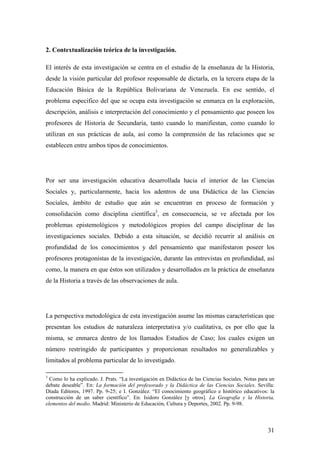 31
2. Contextualización teórica de la investigación.
El interés de esta investigación se centra en el estudio de la enseñanza de la Historia,
desde la visión particular del profesor responsable de dictarla, en la tercera etapa de la
Educación Básica de la República Bolivariana de Venezuela. En ese sentido, el
problema especifico del que se ocupa esta investigación se enmarca en la exploración,
descripción, análisis e interpretación del conocimiento y el pensamiento que poseen los
profesores de Historia de Secundaria, tanto cuando lo manifiestan, como cuando lo
utilizan en sus prácticas de aula, así como la comprensión de las relaciones que se
establecen entre ambos tipos de conocimientos.
Por ser una investigación educativa desarrollada hacia el interior de las Ciencias
Sociales y, particularmente, hacia los adentros de una Didáctica de las Ciencias
Sociales, ámbito de estudio que aún se encuentran en proceso de formación y
consolidación como disciplina científica3
, en consecuencia, se ve afectada por los
problemas epistemológicos y metodológicos propios del campo disciplinar de las
investigaciones sociales. Debido a esta situación, se decidió recurrir al análisis en
profundidad de los conocimientos y del pensamiento que manifestaron poseer los
profesores protagonistas de la investigación, durante las entrevistas en profundidad, así
como, la manera en que éstos son utilizados y desarrollados en la práctica de enseñanza
de la Historia a través de las observaciones de aula.
La perspectiva metodológica de esta investigación asume las mismas características que
presentan los estudios de naturaleza interpretativa y/o cualitativa, es por ello que la
misma, se enmarca dentro de los llamados Estudios de Caso; los cuales exigen un
número restringido de participantes y proporcionan resultados no generalizables y
limitados al problema particular de lo investigado.
3
Como lo ha explicado. J. Prats. “La investigación en Didáctica de las Ciencias Sociales. Notas para un
debate deseable”. En: La formación del profesorado y la Didáctica de las Ciencias Sociales. Sevilla:
Díada Editores, 1997. Pp. 9-25; e I. González. “El conocimiento geográfico e histórico educativos: la
construcción de un saber científico”. En: Isidoro González [y otros]. La Geografía y la Historia,
elementos del medio. Madrid: Ministerio de Educación, Cultura y Deportes, 2002. Pp. 9-98.
 