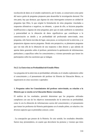 310
recolección de datos en el estudio exploratorio, por lo tanto, se conservaron como parte
del nuevo guión de preguntas propuesto para desarrollar la investigación doctoral. Por
otra parte, hay que destacar, que algunas de estas interrogantes actuaron en calidad de
preguntas tipo filtro, lo que originó la formulación de otras preguntas vinculadas a
respuestas afirmativas o negativas, no obstante, a pesar de ello, se hicieron pequeñas
modificaciones a algunas de estas preguntas; pero que en nada cambiaron su naturaleza
y potencialidad en la obtención de datos significativos que contribuyan a la
caracterización en detalle y en profundidad del profesorado entrevistado, otras
preguntas, sólo fueron movidas de lugar, unas pocas, se excluyeron de la entrevista, y se
propusieron algunas nuevas preguntas. Desde esta perspectiva, se plantearon preguntas
que van más allá de la obtención de una respuesta o dato directo y que además de
aportar datos generales sobre el profesor, permitieron la aprehensión de informaciones
particulares y específicas sobre los conocimientos y visiones personales que tienen los
participantes sobre las cuestiones que se indagan.
5.6.2. La Entrevista en Profundidad del Estudio Piloto
Las preguntas de la entrevista en profundidad, utilizadas en el estudio exploratorio sobre
el conocimiento y el pensamiento del profesor de Historia de Educación Básica, se
organizaron en cinco secciones o apartados:
1. Preguntas sobre los Conocimientos del profesor entrevistado, en relación a la
Historia que se enseña en la Educación Básica venezolana.
El análisis de los resultados, permitió determinar que las preguntas utilizadas
cumplieron con uno de los objetivos instrumentales de la entrevista en profundidad,
como lo era la obtención de informaciones acerca del conocimiento y el pensamiento
que tienen los profesores de Historia participantes en el estudio piloto, en relación a los
diversos aspectos que se pretendían conocer, como:
. La concepción que poseen de la Historia. En este sentido, los resultados obtenidos
fueron muy prometedores, en cuanto que desvelaron las posturas y visiones que éstos
 