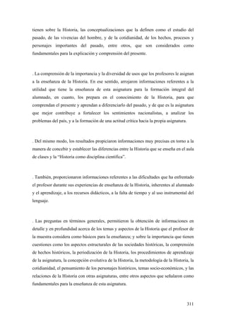 311
tienen sobre la Historia, las conceptualizaciones que la definen como el estudio del
pasado, de las vivencias del hombre, y de la cotidianidad, de los hechos, procesos y
personajes importantes del pasado, entre otros, que son considerados como
fundamentales para la explicación y comprensión del presente.
. La comprensión de la importancia y la diversidad de usos que los profesores le asignan
a la enseñanza de la Historia. En ese sentido, arrojaron informaciones referentes a la
utilidad que tiene la enseñanza de esta asignatura para la formación integral del
alumnado, en cuanto, los prepara en el conocimiento de la Historia, para que
comprendan el presente y aprendan a diferenciarlo del pasado, y de que es la asignatura
que mejor contribuye a fortalecer los sentimientos nacionalistas, a analizar los
problemas del país, y a la formación de una actitud crítica hacia la propia asignatura.
. Del mismo modo, los resultados propiciaron informaciones muy precisas en torno a la
manera de concebir y establecer las diferencias entre la Historia que se enseña en el aula
de clases y la “Historia como disciplina científica”.
. También, proporcionaron informaciones referentes a las dificultades que ha enfrentado
el profesor durante sus experiencias de enseñanza de la Historia, inherentes al alumnado
y el aprendizaje, a los recursos didácticos, a la falta de tiempo y al uso instrumental del
lenguaje.
. Las preguntas en términos generales, permitieron la obtención de informaciones en
detalle y en profundidad acerca de los temas y aspectos de la Historia que el profesor de
la muestra considera como básicos para la enseñanza; y sobre la importancia que tienen
cuestiones como los aspectos estructurales de las sociedades históricas, la comprensión
de hechos históricos, la periodización de la Historia, los procedimientos de aprendizaje
de la asignatura, la concepción evolutiva de la Historia, la metodología de la Historia, la
cotidianidad, el pensamiento de los personajes históricos, temas socio-económicos, y las
relaciones de la Historia con otras asignaturas, entre otros aspectos que señalaron como
fundamentales para la enseñanza de esta asignatura.
 
