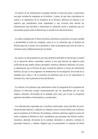312
. El análisis de las informaciones recogidas durante la entrevista piloto, evidenciaron
una gran variedad de respuestas en el profesor. A pesar, de que éstas coincidieron en
cuanto a la importancia de la enseñanza de la Historia, difirieron en relación a los
aspectos que consideraron como importantes y que sirvieron para matizar las
informaciones que describen y determinan la valoración social y académica que los
encuestados poseen sobre la Historia que se enseña en la educación básica.
. Los datos recogidos por la entrevista piloto, permitieron caracterizar con gran claridad
y profundidad un tema tan complejo, como lo es la valoración que el profesor de
Historia hace de si mismo, de su profesión y sobre la percepción que tiene de cómo es
valorado social y didácticamente por los demás.
. En cuanto a la forma general en que estos profesores perciben la historia que se enseña
en la educación básica venezolana, destaca el uso que hicieron de adjetivos para
calificarla de muy amplia, teórica, descriptiva, narrativa, repetitiva, deficiente, así como;
la adjudicación que le hicieron de gran variedad de defectos y errores de información
histórica, de que es una asignatura sin fundamentos de investigación, divorciada de la
realidad, poco crítica, y de la existencia de profesores que al no ser especialistas la
trasmiten tal y cual la presenta el texto de Historia.
. En relación a las opiniones que manifestaron sobre los programas de la asignatura de
Historia, la entrevista recogió cuestionamientos que los descalifican por ser muy
amplios, obsoletos, divorciados de la realidad, entre otros, por lo que se recogieron
opiniones favorables a reformularlos y a actualizarlos.
. Las informaciones expresadas por el profesor entrevistado, acerca del libro de texto,
fueron bastante directas y explicitas en señalarlo como el recurso básico por excelencia
para la enseñanza de la Historia. Sin embargo, emitieron opiniones negativas acerca de
como se plantea la Historia en éste; consideraron que presentan una Historia acrítica,
monótona, aburrida, divorciada de la realidad, descriptiva y narrativa, centrada en
personajes heroicos, y además, alegaron que el conocimiento es expuesto de forma
 