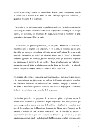 313
mecánica, parcelada y con muchas imprecisiones. Por otra parte, estuvieron de acuerdo
en señalar que la Historia de los libros de texto, está algo organizada, sistemática, y
apegada al programa de la asignatura.
. En relación a las recomendaciones metodológicas del texto, las opiniones recogidas
fueron muy diferentes, y variaron desde el uso de preguntas, pasando por los trabajos
escritos, los esquemas, las dinámicas de grupo, hasta llegar a cuestionar la poca
presencia que tienen en el libro de texto.
. Las respuestas del profesor permitieron, por una parte, determinar la valoración e
importancia que le asignan a la asignatura, y por la otra, la existencia de una gran
diversidad de aspectos categoríales utilizados como justificadores de su presencia
académica en la educación básica, que van desde lo más básico, como es la formación
académica y general del alumnado, pasando por otros, como que es la única asignatura
que salvaguarda la memoria de los pueblos y hasta el señalamiento de reclamos y
recomendaciones dirigidas a solicitar aumentar las horas de docencia y a asignarle
carácter obligatorio en todos los niveles de la educación, entre otros.
. En relación a los criterios y opiniones que los entrevistados manifestaron con relación
a los conocimientos que debe poseer un profesor de Historia, coincidieron en señalar
que debe estar actualizado en conocimientos de Didáctica, Pedagogía e Historia. Por
otra parte, se detectaron sugerencias acerca de tener estudios de postgrado, vocabulario
histórico y conocimiento en profundidad de la asignatura.
En términos generales, las preguntas de la entrevista piloto originaron aludes de
informaciones cuantitativas y cualitativas de gran importancia para investigaciones que
como ésta, pretenden capturar una parte de la realidad socioeducativa venezolana en el
área de la enseñanza de la Historia en la educación básica, específicamente en lo
personal y esencial de cada profesor entrevistado, con la finalidad de conocer y
comprender la manera en que éstos valorizan los elementos que describen y que por
supuesto, determinan social y didácticamente la Historia que enseñan. Los numerosos
 