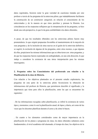 314
datos registrados, hicieron notar la gran variedad de cuestiones tratadas por este
profesor a través de las preguntas de la entrevista piloto, que indudablemente facilitaron
la construcción de un constructor categorial; en relación al conocimiento de los
entrevistados y de la manera en que éstos perciben y piensan la Historia. Las
coincidencias en las respuestas reflejaron que la interpretación de las preguntas, se hizo
desde una sola perspectiva, lo que le da gran confiabilidad a los datos obtenidos.
A pesar, de que los resultados obtenidos con las entrevistas pilotos fueron muy
prometedores, lo que originó propuestas favorables al mantenimiento de la mayoría de
esas preguntas y de la inclusión de otras nuevas en el guión de la entrevista definitiva;
se sugirió, la exclusión de algunas de las preguntas, entre otras razones, a que algunas
de ellas, propiciaron las mismas informaciones que se obtuvieron con otras preguntas, y
de que las respuestas fueron expresadas sin ambigüedades, en una sola dirección, lo que
indujo a considerar la existencia de una única interpretación para las mismas
interrogantes.
2. Preguntas sobre los Conocimientos del profesorado con relación a la
Planificación de la clase de Historia.
Con relación a los objetivos planteados en el presente estudio exploratorio, las
preguntas de esta parte de la entrevista piloto favorecieron la obtención de
informaciones del profesor de Historia, que permitieron describir el significado y la
importancia que tiene para ellos la planificación, entre las que se encuentran las
siguientes:
. De las informaciones recogidas sobre planificación, se infirió la existencia de varios
tipos y momentos; como lo son la planificación anual, de lapso y diaria, así como de las
veces que los docentes planifican durante el curso y de cómo lo hacen.
. En cuanto a los elementos considerados como de mayor importancia en la
planificación de los planes o programas de clase, los datos obtenidos señalaron como
fundamentales; el nivel académico del alumnado, el tiempo de clase, los objetivos de la
 