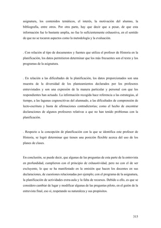 315
asignatura, los contenidos temáticos, el interés, la motivación del alumno, la
bibliografía, entre otros. Por otra parte, hay que decir que a pesar, de que esta
información fue lo bastante amplia, no fue lo suficientemente exhaustiva, en el sentido
de que no se tocaron aspectos como la metodología y la evaluación.
. Con relación al tipo de documentos y fuentes que utiliza el profesor de Historia en la
planificación, los datos permitieron determinar que los más frecuentes son el texto y los
programas de la asignatura.
. En relación a las dificultades de la planificación, los datos proporcionados son una
muestra de la diversidad de los planteamientos declarados por los profesores
entrevistados y son una expresión de la manera particular y personal con que los
respondientes han actuado. La información recogida hace referencia a las estrategias, al
tiempo, a las lagunas cognoscitivas del alumnado, a las dificultades de comprensión de
lecto-escritura y hasta de afirmaciones contradictorias; como el hecho de encontrar
declaraciones de algunos profesores relativas a que no han tenido problemas con la
planificación.
. Respecto a la concepción de planificación con la que se identifica este profesor de
Historia, se logró determinar que tienen una posición flexible acerca del uso de los
planes de clases.
En conclusión, se puede decir, que algunas de las preguntas de esta parte de la entrevista
en profundidad, cumplieron con el principio de exhaustividad, pero no con el de ser
excluyente, lo que se ha manifestado en la omisión que hacen los docentes en sus
declaraciones, de cuestiones relacionadas por ejemplo; con el programa de la asignatura,
la planificación de actividades extra-aula y la falta de recursos. Debido a ello, es que se
considero cambiar de lugar y modificar algunas de las preguntas piloto, en el guión de la
entrevista final, eso sí, respetando su naturaleza y sus propósitos.
 
