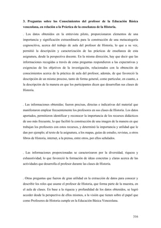 316
3. Preguntas sobre los Conocimientos del profesor de la Educación Básica
venezolana, en relación a la Práctica de la enseñanza de la Historia.
. Los datos obtenidos en la entrevista piloto, proporcionaron elementos de una
importancia y significación extraordinaria para la construcción de una metacategoría
cognoscitiva, acerca del trabajo de aula del profesor de Historia, lo que a su vez,
permitió la descripción y caracterización de las prácticas de enseñanza de esta
asignatura, desde la perspectiva docente. En la misma dirección, hay que decir que las
informaciones recogidas a través de estas preguntas respondieron a las expectativas y
exigencias de los objetivos de la investigación, relacionados con la obtención de
conocimientos acerca de la práctica de aula del profesor, además, de que favoreció la
descripción de un mismo proceso, tanto de forma general, como particular, en cuanto, a
la descripción de la manera en que los participantes dicen que desarrollan sus clases de
Historia.
. Las informaciones obtenidas; fueron precisas, directas e indicativas del material que
manifestaron emplear frecuentemente los profesores en sus clases de Historia. Los datos
aportados, permitieron identificar y reconocer la importancia de los recursos didácticos
de uso más frecuente, lo que facilitó la construcción de una imagen de la manera en que
trabajan los profesores con estos recursos, y determinó la importancia y utilidad que le
dan por ejemplo; al texto de la asignatura, a los mapas, guías de estudio, revistas, a otros
libros de Historia, internet, a la prensa, entre otros, por ellos señalados.
. Las informaciones proporcionadas se caracterizaron por la diversidad, riqueza y
exhaustividad, lo que favoreció la formación de ideas concretas y claras acerca de las
actividades que desarrolla el profesor durante las clases de Historia.
. Otras preguntas que fueron de gran utilidad en la extracción de datos para conocer y
describir los roles que asume el profesor de Historia, que forma parte de la muestra, en
el aula de clases. En base a la riqueza y profundidad de los datos obtenidos, se logró
acceder desde la perspectiva de ellos mismos, a la visión que tienen sobre el papel que
como Profesores de Historia cumple en la Educación Básica Venezolana.
 