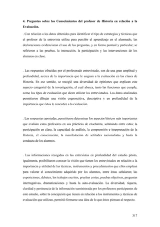 317
4. Preguntas sobre los Conocimientos del profesor de Historia en relación a la
Evaluación.
. Con relación a los datos obtenidos para identificar el tipo de estrategias y técnicas que
el profesor de la entrevista utiliza para percibir el aprendizaje en el alumnado, las
declaraciones evidenciaron el uso de las preguntas, y en forma puntual y particular; se
refirieron a las pruebas, la interacción, la participación y las intervenciones de los
alumnos en clase.
. Las respuestas ofrecidas por el profesorado entrevistado, son de una gran amplitud y
profundidad, acerca de la importancia que le asignan a la evaluación en las clases de
Historia. En ese sentido, se recogió una diversidad de opiniones que explican este
aspecto categorial de la investigación, el cual abarca, tanto las funciones que cumple,
como los tipos de evaluación que dicen utilizar los entrevistados. Los datos analizados
permitieron dibujar una visión cognoscitiva, descriptiva y en profundidad de la
importancia que éstos le conceden a la evaluación.
. Las respuestas aportadas, permitieron determinar los aspectos básicos más importantes
que evalúan estos profesores en sus prácticas de enseñanza, señalando entre estas; la
participación en clase, la capacidad de análisis, la comprensión e interpretación de la
Historia, el conocimiento, la manifestación de actitudes nacionalistas y hasta la
conducta de los alumnos.
. Las informaciones recogidas en las entrevistas en profundidad del estudio piloto,
igualmente, posibilitaron conocer la visión que tienen los entrevistados en relación a la
importancia y utilidad de las técnicas, instrumentos y procedimientos que ellos emplean
para valorar el conocimiento adquirido por los alumnos, entre éstas señalaron; las
exposiciones, debates, los trabajos escritos, pruebas cortas, pruebas objetivas, preguntas
interrogativas, dramatizaciones y hasta la auto-evaluación. La diversidad, riqueza,
claridad y pertinencia de la información suministrada por los profesores participantes de
este estudio, sobre la concepción que tienen en relación a los instrumentos y técnicas de
evaluación que utilizan, permitió formarse una idea de lo que éstos piensan al respecto.
 