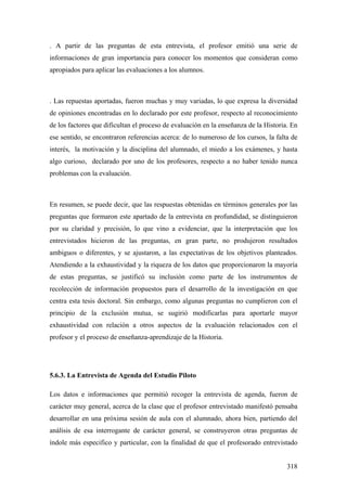 318
. A partir de las preguntas de esta entrevista, el profesor emitió una serie de
informaciones de gran importancia para conocer los momentos que consideran como
apropiados para aplicar las evaluaciones a los alumnos.
. Las repuestas aportadas, fueron muchas y muy variadas, lo que expresa la diversidad
de opiniones encontradas en lo declarado por este profesor, respecto al reconocimiento
de los factores que dificultan el proceso de evaluación en la enseñanza de la Historia. En
ese sentido, se encontraron referencias acerca: de lo numeroso de los cursos, la falta de
interés, la motivación y la disciplina del alumnado, el miedo a los exámenes, y hasta
algo curioso, declarado por uno de los profesores, respecto a no haber tenido nunca
problemas con la evaluación.
En resumen, se puede decir, que las respuestas obtenidas en términos generales por las
preguntas que formaron este apartado de la entrevista en profundidad, se distinguieron
por su claridad y precisión, lo que vino a evidenciar, que la interpretación que los
entrevistados hicieron de las preguntas, en gran parte, no produjeron resultados
ambiguos o diferentes, y se ajustaron, a las expectativas de los objetivos planteados.
Atendiendo a la exhaustividad y la riqueza de los datos que proporcionaron la mayoría
de estas preguntas, se justificó su inclusión como parte de los instrumentos de
recolección de información propuestos para el desarrollo de la investigación en que
centra esta tesis doctoral. Sin embargo, como algunas preguntas no cumplieron con el
principio de la exclusión mutua, se sugirió modificarlas para aportarle mayor
exhaustividad con relación a otros aspectos de la evaluación relacionados con el
profesor y el proceso de enseñanza-aprendizaje de la Historia.
5.6.3. La Entrevista de Agenda del Estudio Piloto
Los datos e informaciones que permitió recoger la entrevista de agenda, fueron de
carácter muy general, acerca de la clase que el profesor entrevistado manifestó pensaba
desarrollar en una próxima sesión de aula con el alumnado, ahora bien, partiendo del
análisis de esa interrogante de carácter general, se construyeron otras preguntas de
índole más especifico y particular, con la finalidad de que el profesorado entrevistado
 