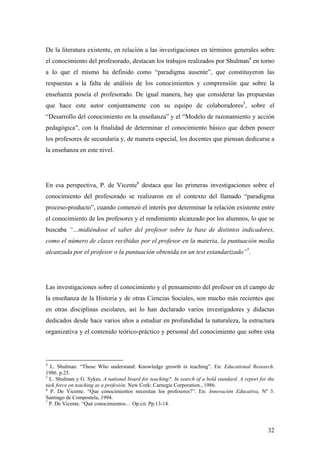 32
De la literatura existente, en relación a las investigaciones en términos generales sobre
el conocimiento del profesorado, destacan los trabajos realizados por Shulman4
en torno
a lo que el mismo ha definido como “paradigma ausente”, que constituyeron las
respuestas a la falta de análisis de los conocimientos y comprensión que sobre la
enseñanza poseía el profesorado. De igual manera, hay que considerar las propuestas
que hace este autor conjuntamente con su equipo de colaboradores5
, sobre el
“Desarrollo del conocimiento en la enseñanza” y el “Modelo de razonamiento y acción
pedagógica”, con la finalidad de determinar el conocimiento básico que deben poseer
los profesores de secundaria y, de manera especial, los docentes que piensan dedicarse a
la enseñanza en este nivel.
En esa perspectiva, P. de Vicente6
destaca que las primeras investigaciones sobre el
conocimiento del profesorado se realizaron en el contexto del llamado “paradigma
proceso-producto”, cuando comenzó el interés por determinar la relación existente entre
el conocimiento de los profesores y el rendimiento alcanzado por los alumnos, lo que se
buscaba “…midiéndose el saber del profesor sobre la base de distintos indicadores,
como el número de clases recibidas por el profesor en la materia, la puntuación media
alcanzada por el profesor o la puntuación obtenida en un test estandarizado”7
.
Las investigaciones sobre el conocimiento y el pensamiento del profesor en el campo de
la enseñanza de la Historia y de otras Ciencias Sociales, son mucho más recientes que
en otras disciplinas escolares, así lo han declarado varios investigadores y didactas
dedicados desde hace varios años a estudiar en profundidad la naturaleza, la estructura
organizativa y el contenido teórico-práctico y personal del conocimiento que sobre esta
4
L. Shulman. “Those Who understand: Knowledge growth in teaching”. En: Educational Research.
1986. p.25.
5
L. Shulman y G. Sykes. A national board for teaching?. In search of a bold standard. A report for the
task force on teaching as a profesión. New Cork: Carnegie Corporation., 1986.
6
P. De Vicente. “Que conocimientos necesitan los profesores?”. En: Innovación Educativa, Nº 3.
Santiago de Compostela, 1994.
7
P. De Vicente. “Qué conocimientos... Op.cit. Pp.13-14.
 
