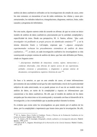 320
análisis de datos cualitativos utilizados en las investigaciones de estudio de casos, entre
los más comunes; se encuentran el uso de redes sistémicas, las viñetas y casos pre-
estructurados, los métodos inductivos, triangulaciones, diagramas, matrices, listas, redes
causales y programas de informática.
Por esta razón, algunos autores están de acuerdo en afirmar; de que no existe un único
modelo de análisis de datos cualitativos; precisamente por la cantidad, complejidad y
especificidad de éstos. Desde esa perspectiva, M. A. Santos, afirma: “Que cada
investigador irá perfilando su propio proceso de alambicado semántico”286
y en la
misma dirección Goetz y LeCompte, expresan que “…algunos etnógrafos
experimentados rechazan los procedimientos sistemáticos de análisis de datos
cualitativos…”287
, es decir, en cada investigación cualitativa los investigadores se irán
construyendo su propio sistema de análisis de datos; que han sido definidos por Patton,
citado en Anguera como:
“…descripciones detalladas de situaciones, eventos, sujetos, interacciones y
conductas observadas, citas directas de sujetos acerca de sus experiencias,
actitudes, creencias y pensamientos, y fragmentos o parejas enteras de
documentos, correspondencia, registros e historias de caso”288
.
En base a lo anterior, es que en este estudio de casos, al tratar informaciones
provenientes de una realidad social que ha sido manifestada a través de la particularidad
subjetiva de cada entrevistado, no se puede pensar en el uso de un modelo único de
análisis de datos, en razón de la complejidad y riqueza en informaciones que
caracterizan a los datos cualitativos. De allí, que el modelo de análisis de los datos
arrojados por las entrevistas se irá construyendo y recreando con base al desarrollo de la
investigación y a las eventualidades que se puedan producir durante la misma.
Es evidente que existe entre los investigadores un gran interés por el análisis de los
datos, por la complejidad e importancia que tienen éstos para la investigación. De allí,
286
M. A., Santos. Hacer Visible lo Cotidiano. Teoría y Práctica de la Evaluación Cualitativa de los
Centros Escolares. Madrid: Akal, 1990. p.123.
287
J. P., Goetz y, M. D. Lecompte. Etnografía y diseño cualitativo en investigación educativa. Madrid:
Morata., 1988. p.174
288
Citado en M. T., Anguera. Metodología de la observación en las ciencias humanas. Madrid: Cátedra.,
1985. p.138
 