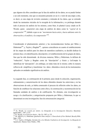 321
que algunos de ellos consideren que la fase de análisis de los datos, no se puede limitar
a un solo momento, sino que se encuentra presente en un ir y venir de una etapa a otra,
es decir, es una etapa de revisión constante y reiterada de los datos, que se extiende
desde las momentos iniciales de la recogida de la información y se prolonga durante
todo el proceso de análisis de los mismos, como bien, lo planteó Lacey citado en D.
Woods; quien caracterizó esta etapa de análisis de datos como la “espiral de la
comprensión”289
, debido a que es un “movimiento hacia atrás y hacia adelante entre la
observación y el análisis y la comprensión”290
.
Considerando el planteamiento anterior y las recomendaciones hechas por Miles y
Huberman291
y, Taylor y Bogdan292
, quienes coincidieron en cuanto al establecimiento
de las etapas de análisis para los datos de naturaleza cualitativa, se decidió dedicar la
primera fase; a la identificación, descripción y el establecimiento de los grupos de datos,
fase que ha sido denominada de diversas maneras; Miles y Huberman, la definen de
“reducción”, Taylor y Bogdan como de “descripción” y Goetz y LeCompte la
identifican de “percepción”, sin embargo, en todas trata de lo mismo; sobre la manera
reflexiva de simplificar y transformar los datos obtenidos a través de los instrumentos
aplicados en unidades significativas de análisis.
La segunda fase, es continuación de la primera; pues desde la selección, organización,
ordenamiento y caracterización de los datos obtenidos durante las entrevistas y en las
observaciones de aula, ya había comenzado el proceso de reflexión sobre los datos, en
función de establecer las relaciones entre ellos y la construcción y reconstrucción de las
llamadas unidades de análisis o de codificación. No obstante, esta investigación se
acoge a la clasificación y categorización propuesta por Miles y Huberman, la que se
denominará en esta investigación; fase de estructuración categorial.
289
D., Woods. La escuela por dentro. La Etnografía en la Investigación Educativa. Barcelona:
Paidós/MEC., 1987. p.135.
290
D., Woods. La escuela por dentro... Op. Cit. 1987. p. 135.
291
M., MILES y A., Huberman. Qualitative Data Analysis. A Sourcebook of New Methods. Beverly Hills:
Sage., 1984.
292
S. J. Taylor y R Bogdan. Introducción a los Métodos Cualitativos de Investigación: La Búsqueda de
Significados. Buenos Aires: Paidós., 1986.
 