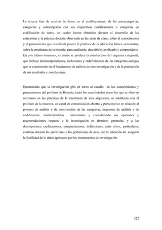 322
La tercera fase de análisis de datos; es el establecimiento de las metacategorías,
categorías y subcategorías con sus respectivas codificaciones o categorías de
codificación de datos, los cuales fueron obtenidos durante el desarrollo de las
entrevistas y la práctica docente observada en las aulas de clase; sobre el conocimiento
y el pensamiento que manifiesta poseer el profesor de la educación básica venezolana,
sobre la enseñanza de la historia; para analizarlo, describirlo, explicarlo y comprenderlo.
En este último momento, es donde se produce la construcción del esquema categorial,
que incluye desincorporaciones, inclusiones y redefiniciones de las categorías-códigos
que se constituirán en el fundamento de análisis de esta investigación y de la producción
de sus resultados y conclusiones.
Entendiendo que la investigación giró en torno al estudio de los conocimientos y
pensamientos del profesor de Historia, tanto los manifestados como los que se observó
utilizaron en las prácticas de la enseñanza de esta asignatura, se estableció con el
profesor de la muestra, un canal de comunicación abierto y participativo en relación al
proceso de análisis y de construcción de las categorías, esquemas de análisis y de
codificación; manteniéndolos informados y considerando sus opiniones y
recomendaciones respecto a la investigación en términos generales, y a las
descripciones, explicaciones, interpretaciones, definiciones, entre otros., particulares,
emitidas durante las entrevistas y las grabaciones de aula, con la intención de asegurar
la fiabilidad de lo datos aportados por los instrumentos de investigación.
 