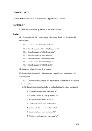 323
TERCERA PARTE
Análisis de la información: Conocimiento del profesor de Historia.
CAPÍTULO VI
6. Centros educativos y profesores seleccionados.
Índice
6.1. Descripción de las instituciones educativas donde se desarrolló la
investigación
6.1.1. Escuela básica: “arístides bastidas”
6.1.2. Unidad educativa: “luís alfredo colomini”
6.1.3. Unidad educativa: “alfredo paradise”
6.1.4. Unidad educativa: “carlos arvelo”
6.1.5. Unida educativa: “arturo michelena”
6.1.6. Escuela básica: “simón rodríguez”
6.1.7. Unidad educativa: “alfredo pietri”
6.2. Selección del profesorado de la muestra
6.3. Caracterización general e individual de los profesores participantes de
la investigación
6.3.1. Caracterización general del profesorado de historia de la escuela
básica venezolana
6.3.2. Caracterización individual y en profundidad del profesor participante
1. Primer estudio de caso: profesora “a”
2. Segundo estudio de caso: profesora “b”
3. Tercer estudio de caso: profesor “c”
4. Cuarto estudio de caso: profesor “d”
5. Quinto estudio de caso: profesora “e”
6. Sexto estudio de caso: profesora “f”
7. Séptimo estudio de caso: profesora “g”
 