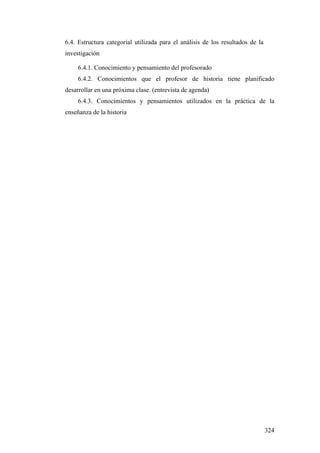324
6.4. Estructura categoríal utilizada para el análisis de los resultados de la
investigación
6.4.1. Conocimiento y pensamiento del profesorado
6.4.2. Conocimientos que el profesor de historia tiene planificado
desarrollar en una próxima clase. (entrevista de agenda)
6.4.3. Conocimientos y pensamientos utilizados en la práctica de la
enseñanza de la historia
 