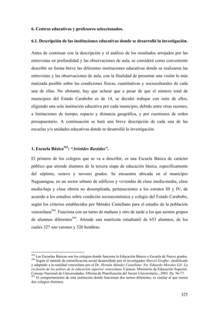 325
6. Centros educativos y profesores seleccionados.
6.1. Descripción de las instituciones educativas donde se desarrolló la investigación.
Antes de continuar con la descripción y el análisis de los resultados arrojados por las
entrevistas en profundidad y las observaciones de aula, se consideró como conveniente
describir en forma breve las diferentes instituciones educativas donde se realizaron las
entrevistas y las observaciones de aula, con la finalidad de presentar una visión lo más
matizada posible sobre las condiciones físicas, cuantitativas y socioculturales de cada
una de ellas. No obstante, hay que aclarar que a pesar de que el número total de
municipios del Estado Carabobo es de 14, se decidió trabajar con siete de ellos,
eligiendo una sola institución educativa por cada municipio, debido entre otras razones;
a limitaciones de tiempo, espacio y distancia geográfica, y por cuestiones de orden
presupuestario. A continuación se hará una breve descripción de cada una de las
escuelas y/o unidades educativas donde se desarrolló la investigación.
1. Escuela Básica293
: “Arístides Bastidas”.
El primero de los colegios que se va a describir, es una Escuela Básica de carácter
público que atiende alumnos de la tercera etapa de educación básica, específicamente
del séptimo, octavo y noveno grados. Se encuentra ubicada en el municipio
Naguanagua, en un sector urbano de edificios y viviendas de clase media-media, clase
media-baja y clase obrera no desempleada, pertenecientes a los estratos III y IV, de
acuerdo a los estudios sobre condición socioeconómica y colegio del Estado Carabobo,
según los criterios establecidos por Méndez Castellano para el estudio de la población
venezolana294
. Funciona con un turno de mañana y otro de tarde a los que asisten grupos
de alumnos diferentes295
. Atiende una matrícula estudiantil de 653 alumnos, de los
cuales 327 son varones y 326 hembras.
293
Las Escuelas Básicas son los colegios donde funciona la Educación Básica o Escuela de Nueve grados.
294
Según el método de estratificación social desarrollado por el investigador Marcel Graffar, modificado
y adaptado a la realidad venezolana por el Dr. Hernán Méndez Castellano. En: Eduardo Morales Gil: La
exclusión de los pobres de la educación superior venezolana. Caracas: Ministerio de Educación Superior.
Consejo Nacional de Universidades. Oficina de Planificación del Sector Universitario., 2003. Pp. 56-77.
295
El comportamiento de esta institución donde funcionan dos turnos diferentes, es similar al que tienen
dos colegios distintos.
 