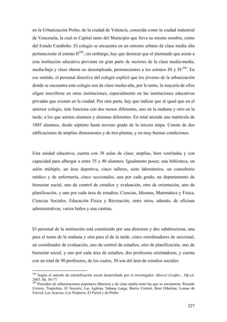 327
en la Urbanización Prebo, de la ciudad de Valencia, conocida como la ciudad industrial
de Venezuela, la cual es Capital tanto del Municipio que lleva su mismo nombre, como
del Estado Carabobo. El colegio se encuentra en un entorno urbano de clase media alta
perteneciente al estrato II298
, sin embargo, hay que destacar que el alumnado que asiste a
esta institución educativa proviene en gran parte de sectores de la clase media-media,
media-baja y clase obrera no desempleada, pertenecientes a los estratos III y IV299
. En
ese sentido, el personal directivo del colegió explicó que los jóvenes de la urbanización
donde se encuentra este colegio son de clase media-alta, por lo tanto, la mayoría de ellos
eligen inscribirse en otras instituciones, especialmente en las instituciones educativas
privadas que existen en la ciudad. Por otra parte, hay que indicar que al igual que en el
anterior colegio, éste funciona con dos turnos diferentes, uno en la mañana y otro en la
tarde, a los que asisten alumnos y alumnas diferentes. En total atiende una matrícula de
1805 alumnos, desde séptimo hasta noveno grado de la tercera etapa. Consta de dos
edificaciones de amplías dimensiones y de tres plantas, y en muy buenas condiciones.
Esta unidad educativa, cuenta con 38 aulas de clase; amplias, bien ventiladas y con
capacidad para albergar a entre 35 y 40 alumnos. Igualmente posee; una biblioteca, un
salón múltiple, un área deportiva, cinco talleres, siete laboratorios, un consultorio
médico y de enfermería, cinco seccionales, una por cada grado, un departamento de
bienestar social, uno de control de estudios y evaluación, otro de orientación, uno de
planificación, y uno por cada área de estudios; Ciencias, Idiomas, Matemática y Física,
Ciencias Sociales, Educación Física y Recreación, entre otros, además, de oficinas
administrativas, varios baños y una cantina.
El personal de la institución está constituido por una directora y dos subdirectoras, una
para el turno de la mañana y otra para el de la tarde, cinco coordinadores de seccional,
un coordinador de evaluación, uno de control de estudios, otro de planificación, uno de
bienestar social, y uno por cada área de estudios, dos profesoras orientadoras, y cuenta
con un total de 90 profesores, de los cuales, 30 son del área de estudios sociales.
298
Según el método de estratificación social desarrollado por el investigador: Marcel Graffar... Op.cit.
2003. Pp. 56-77.
299
Proceden de urbanizaciones populares (Barrios) y de clase media entre las que se encuentran: Ricardo
Urriera, Trapichito, El Socorro, Las Agüitas, Sabana Larga, Barrio Central, Reni Otholina, Lomas de
Funval, Las Acacias, Los Nísperos, El Parral y de Prebo.
 