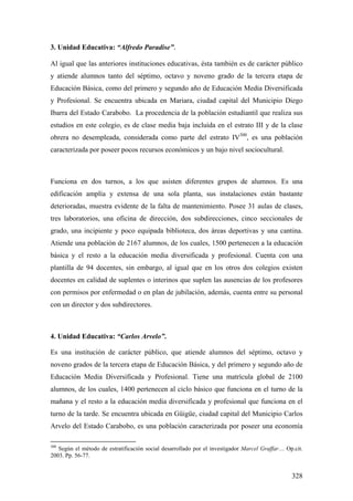 328
3. Unidad Educativa: “Alfredo Paradise”.
Al igual que las anteriores instituciones educativas, ésta también es de carácter público
y atiende alumnos tanto del séptimo, octavo y noveno grado de la tercera etapa de
Educación Básica, como del primero y segundo año de Educación Media Diversificada
y Profesional. Se encuentra ubicada en Mariara, ciudad capital del Municipio Diego
Ibarra del Estado Carabobo. La procedencia de la población estudiantil que realiza sus
estudios en este colegio, es de clase media baja incluida en el estrato III y de la clase
obrera no desempleada, considerada como parte del estrato IV300
, es una población
caracterizada por poseer pocos recursos económicos y un bajo nivel sociocultural.
Funciona en dos turnos, a los que asisten diferentes grupos de alumnos. Es una
edificación amplía y extensa de una sola planta, sus instalaciones están bastante
deterioradas, muestra evidente de la falta de mantenimiento. Posee 31 aulas de clases,
tres laboratorios, una oficina de dirección, dos subdirecciones, cinco seccionales de
grado, una incipiente y poco equipada biblioteca, dos áreas deportivas y una cantina.
Atiende una población de 2167 alumnos, de los cuales, 1500 pertenecen a la educación
básica y el resto a la educación media diversificada y profesional. Cuenta con una
plantilla de 94 docentes, sin embargo, al igual que en los otros dos colegios existen
docentes en calidad de suplentes o interinos que suplen las ausencias de los profesores
con permisos por enfermedad o en plan de jubilación, además, cuenta entre su personal
con un director y dos subdirectores.
4. Unidad Educativa: “Carlos Arvelo”.
Es una institución de carácter público, que atiende alumnos del séptimo, octavo y
noveno grados de la tercera etapa de Educación Básica, y del primero y segundo año de
Educación Media Diversificada y Profesional. Tiene una matrícula global de 2100
alumnos, de los cuales, 1400 pertenecen al ciclo básico que funciona en el turno de la
mañana y el resto a la educación media diversificada y profesional que funciona en el
turno de la tarde. Se encuentra ubicada en Güigüe, ciudad capital del Municipio Carlos
Arvelo del Estado Carabobo, es una población caracterizada por poseer una economía
300
Según el método de estratificación social desarrollado por el investigador Marcel Graffar… Op.cit.
2003. Pp. 56-77.
 