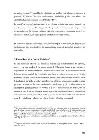 329
agrícola y pecuaria301
. La población estudiantil que acude a este colegio, en su mayoría
proviene de sectores de clase media-media, media-baja y de clase obrera no
desempleada, pertenecientes a los estratos III y IV302
.
Es un edificio de grandes dimensiones y tres plantas, su infraestructura se encuentra en
muy buenas condiciones. Cuenta con 35 aulas para atender 53 secciones con grupos de
aproximadamente 38 alumnos cada una. Además, posee cuatro laboratorios, un área de
actividades múltiples, un área deportiva, una biblioteca y una cantina.
En relación al personal del colegio, está constituido por 79 profesores, un director, dos
subdirectoras, diez coordinadores de seccionales de grado, de control de estudios y de
evaluación.
5. Unidad Educativa: “Arturo Michelena”.
Es una institución educativa de naturaleza pública, que atiende alumnos del séptimo,
octavo y noveno grados de la tercera etapa de Educación Básica y del primero y
segundo año de Educación Media Diversificada y Profesional. Se encuentra ubicada en
Bejuma, ciudad capital del Municipio que lleva el mismo nombre, en el Estado
Carabobo. Al igual que el municipio Carlos Arvelo, tiene una economía orientada hacia
la producción agrícola, avícola y ganadera. La población estudiantil, procede en gran
parte de sectores de la clase media-media, media-baja y de la clase obrera no
desempleada pertenecientes a los estratos III y IV303
. Funciona con dos turnos, uno de
mañana y otro de tarde, a los que asisten grupos de alumnos diferentes. La matrícula
estudiantil que atiende es de 1805 alumnos, de los cuales, 1309 pertenecen a la tercera
etapa del ciclo básico y el resto a la educación diversificada y profesional.
301
La actividad productiva del municipio Carlos Arvelo, está orientada hacia la agricultura de cítricos,
caña de azúcar, papas o patatas, cocos, etc., a la ganadería de carne y leche, toros de lidia y caballos, y a
la producción avícola de pollos y huevos. Fuente: Guía del Estado Carabobo. Valencia: Sexta edición.
Editor Luís Núñez Pérez. Estado Carabobo, Venezuela., 2.002.
302
Según el método de estratificación social desarrollado por el investigador Marcel Graffar… Op.cit.
2003. Pp. 56-77.
303
Según el método de estratificación social desarrollado por el investigador Marcel Graffar… Op.cit.
2003. Pp. 56-77.
 