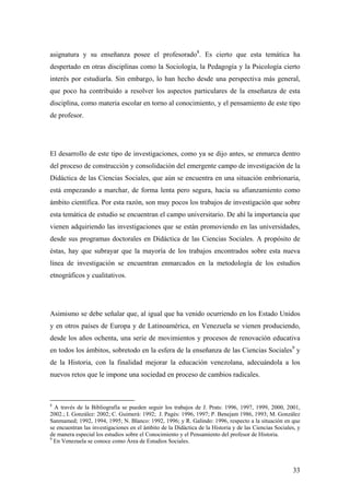 33
asignatura y su enseñanza posee el profesorado8
. Es cierto que esta temática ha
despertado en otras disciplinas como la Sociología, la Pedagogía y la Psicología cierto
interés por estudiarla. Sin embargo, lo han hecho desde una perspectiva más general,
que poco ha contribuido a resolver los aspectos particulares de la enseñanza de esta
disciplina, como materia escolar en torno al conocimiento, y el pensamiento de este tipo
de profesor.
El desarrollo de este tipo de investigaciones, como ya se dijo antes, se enmarca dentro
del proceso de construcción y consolidación del emergente campo de investigación de la
Didáctica de las Ciencias Sociales, que aún se encuentra en una situación embrionaria,
está empezando a marchar, de forma lenta pero segura, hacia su afianzamiento como
ámbito científica. Por esta razón, son muy pocos los trabajos de investigación que sobre
esta temática de estudio se encuentran el campo universitario. De ahí la importancia que
vienen adquiriendo las investigaciones que se están promoviendo en las universidades,
desde sus programas doctorales en Didáctica de las Ciencias Sociales. A propósito de
éstas, hay que subrayar que la mayoría de los trabajos encontrados sobre esta nueva
línea de investigación se encuentran enmarcados en la metodología de los estudios
etnográficos y cualitativos.
Asimismo se debe señalar que, al igual que ha venido ocurriendo en los Estado Unidos
y en otros países de Europa y de Latinoamérica, en Venezuela se vienen produciendo,
desde los años ochenta, una serie de movimientos y procesos de renovación educativa
en todos los ámbitos, sobretodo en la esfera de la enseñanza de las Ciencias Sociales9
y
de la Historia, con la finalidad mejorar la educación venezolana, adecuándola a los
nuevos retos que le impone una sociedad en proceso de cambios radicales.
8
A través de la Bibliografía se pueden seguir los trabajos de J. Prats: 1996, 1997, 1999, 2000, 2001,
2002.; I. González: 2002; C. Guimerá: 1992; J. Pagés: 1996, 1997; P. Benejam 1986, 1993; M. González
Sanmamed; 1992, 1994, 1995; N. Blanco: 1992, 1996; y R. Galindo: 1996, respecto a la situación en que
se encuentran las investigaciones en el ámbito de la Didáctica de la Historia y de las Ciencias Sociales, y
de manera especial los estudios sobre el Conocimiento y el Pensamiento del profesor de Historia.
9
En Venezuela se conoce como Área de Estudios Sociales.
 