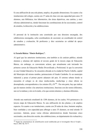 330
Es una edificación de una sola planta, amplia y de grandes dimensiones. En cuanto a las
instalaciones del colegio, cuenta con 37 aulas de clase con una capacidad para unos 35
alumnos, una biblioteca, tres laboratorios, dos áreas deportivas, una cantina, y once
oficinas administrativas, donde funcionan las coordinaciones de las seccionales, control
de estudios, la dirección y las subdirecciones.
El personal de la institución esta constituido por una directora encargada, dos
subdirectoras encargadas, ocho coordinadores de seccional, un coordinador de control
de estudios y evaluación, 86 profesores y diez secretarias en calidad de apoyo
administrativo.
6. Escuela Básica: “Simón Rodríguez”.
Al igual que las anteriores instituciones, esta también es de carácter público, atiende
alumnos y alumnas del séptimo al noveno grado de la tercera etapa de Educación
Básica, sin embargo, es conveniente aclarar, que actualmente está iniciando los
primeros cursos de Educación Media Diversificada y Profesional, lo que la convertirá
en una Unidad Educativa. Se encuentra ubicada en la ciudad de Puerto Cabello, capital
del Municipio del mismo nombre, perteneciente al Estado Carabobo. Es un municipio
industrial y posee el primer puerto aduanero del país. El entorno urbano donde se
encuentra el colegio es de clase media-media, media-baja y clase obrera no
desempleada, correspondientes a los estratos III y IV304
. Por otra parte, hay que indicar
que de manera similar a las anteriores instituciones, funciona con dos turnos diferentes,
uno en la mañana y otro en la tarde, a los que asisten alumnos y alumnas diferentes.
Atiende una matrícula estudiantil de 1208 alumnos, de los cuales, 916 pertenecen a la
tercera etapa de Educación Básica. Es una edificación de dos plantas y de amplios
espacios. En cuanto a sus instalaciones, cuenta con 20 aulas de clase, bastante amplias,
bien ventiladas y con capacidad para albergar a unos 35 alumnos, en total atiende 33
secciones. Además, posee varias oficinas administrativas donde funcionan cinco
seccionales, una dirección escolar, dos subdirecciones, un departamento de evaluación y
304
Según las características de estratificación social establecidas por el investigador Marcel Graffar…
Op.cit. 2003. Pp. 56-77.
 