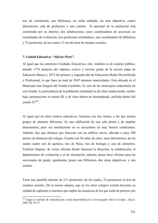331
tres de orientación, una biblioteca, un salón múltiple, un área deportiva, cuatro
laboratorios, sala de profesores y una cantina. El personal de la institución está
constituido por un director, dos subdirectoras, cinco coordinadores de seccional, un
coordinador de evaluación, tres profesoras orientadoras, una coordinadora de biblioteca
y 75 profesores, de los cuales 13 son del área de estudios sociales.
7. Unidad Educativa: “Alfredo Pietri”.
Al igual que las anteriores Unidades Educativas, ésta también es de carácter público,
atiende 1774 alumnos del séptimo, octavo y noveno grado de la tercera etapa de
Educación Básica y 1073 del primero y segundo año de Educación Media Diversificada
y Profesional, lo que hace un total de 2847 alumnos matriculados. Está ubicada en el
Municipio San Joaquín del Estado Carabobo. Es otro de los municipios industriales de
este Estado. La procedencia de la población estudiantil es de clase media-media, media-
baja, perteneciente al estrato III, y de clase obrera no desempleada, incluida dentro del
estrato IV305
.
Al igual que en otros centros educativos, funciona con dos turnos, a los que asisten
grupos de alumnos diferentes. Es una edificación de una sola planta y de amplias
dimensiones; pero sus instalaciones no se encuentran en muy buenas condiciones.
Además, hay que destacar que funciona con un edificio anexo, ubicado a unos 300
metros de distancia del colegio. Cuenta con 38 aulas de clase, once laboratorios; de los
cuales cuatro son de química, tres de física, tres de biología y uno de alimentos.
También dispone, de varias oficinas donde funciona la dirección, la subdirección, el
departamento de evaluación y el de orientación, además, posee trece oficinas para las
seccionales de grado, igualmente, posee una biblioteca, dos áreas deportivas, y una
cantina.
Tiene una plantilla docente de 131 profesores, de los cuales, 23 pertenecen al área de
estudios sociales. De la misma manera, que en los otros colegios existen docentes en
calidad de suplentes o interinos que suplen las ausencias de los que están de permiso por
305
Según el método de estratificación social desarrollado por el investigador Marcel Graffar…Op.cit.
2003. Pp. 56-77.
 