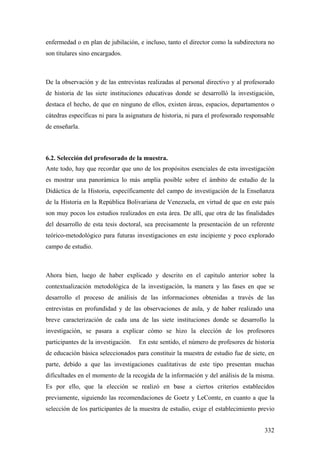 332
enfermedad o en plan de jubilación, e incluso, tanto el director como la subdirectora no
son titulares sino encargados.
De la observación y de las entrevistas realizadas al personal directivo y al profesorado
de historia de las siete instituciones educativas donde se desarrolló la investigación,
destaca el hecho, de que en ninguno de ellos, existen áreas, espacios, departamentos o
cátedras específicas ni para la asignatura de historia, ni para el profesorado responsable
de enseñarla.
6.2. Selección del profesorado de la muestra.
Ante todo, hay que recordar que uno de los propósitos esenciales de esta investigación
es mostrar una panorámica lo más amplía posible sobre el ámbito de estudio de la
Didáctica de la Historia, específicamente del campo de investigación de la Enseñanza
de la Historia en la República Bolivariana de Venezuela, en virtud de que en este país
son muy pocos los estudios realizados en esta área. De allí, que otra de las finalidades
del desarrollo de esta tesis doctoral, sea precisamente la presentación de un referente
teórico-metodológico para futuras investigaciones en este incipiente y poco explorado
campo de estudio.
Ahora bien, luego de haber explicado y descrito en el capitulo anterior sobre la
contextualización metodológica de la investigación, la manera y las fases en que se
desarrollo el proceso de análisis de las informaciones obtenidas a través de las
entrevistas en profundidad y de las observaciones de aula, y de haber realizado una
breve caracterización de cada una de las siete instituciones donde se desarrollo la
investigación, se pasara a explicar cómo se hizo la elección de los profesores
participantes de la investigación. En este sentido, el número de profesores de historia
de educación básica seleccionados para constituir la muestra de estudio fue de siete, en
parte, debido a que las investigaciones cualitativas de este tipo presentan muchas
dificultades en el momento de la recogida de la información y del análisis de la misma.
Es por ello, que la elección se realizó en base a ciertos criterios establecidos
previamente, siguiendo las recomendaciones de Goetz y LeComte, en cuanto a que la
selección de los participantes de la muestra de estudio, exige el establecimiento previo
 