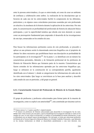 334
entre la persona entrevistadora y la que es entrevistada, así como de crear un ambiente
de confianza y colaboración entre ambos. La realización de las descripciones que se
hicieron de cada uno de los entrevistados facilitó la comprensión de las diferentes,
particulares y en algunos casos coincidentes posiciones asumidas por este profesorado
en relación a la enseñanza de la historia durante la aplicación de las entrevistas. Por otra
parte, la caracterización en profundidad del profesorado de historia de educación básica
participante, y por la especificidad temática que aborda esta tesis doctoral, se asume
como un prerrequisito fundamental para emprender el desarrollo de las investigaciones
de este tipo, enmarcadas en los estudios de caso.
Para buscar las informaciones pertinentes acerca de este profesorado, se procedió a
aplicar en una primera sesión la denominada entrevista biográfica con el propósito de
obtener los datos necesarios que posibilitaran hacer una descripción en profundidad de
los participantes en la investigación308
. En la pauta 1, se identifican con un número las
características personales, laborales y de formación profesional de los profesores de
Historia de Educación Básica que formaron parte de la muestra. Características que
fueron extraídas de las informaciones aportadas por las entrevistas biográficas que,
luego se utilizaron en la construcción de su correspondiente parrilla, igualmente
identificada con el número 1, donde se categorizaron las informaciones de cada uno de
los siete entrevistados. Que luego se convirtieron en la base para analizar y describir
cada estudio de caso en particular, y del grupo en general.
6.3.1. Caracterización General del Profesorado de Historia de la Escuela Básica
venezolana
El grupo de profesoras y profesores seleccionados para formar parte de la muestra de
investigación, como se explicó con anterioridad309
, esta constituido por docentes activos
308
Véanse anexos 2 y 3: pauta y parrilla 1, respectivamente.
309
El número de profesores de Historia seleccionados para desarrollar la investigación fue de siete,
debido entre varias razones; por una parte, a que la metodología de investigación utilizada se centró en los
estudios de caso, lo cual exige la recolección y el análisis en profundidad de mucha información, lo que
se dificultaría con un número mayor de participantes. Por otra parte, se tenía que seleccionar profesores
de Historia de la Tercera Etapa de la Educación Básica en el Estado Carabobo-Venezuela, y que laborarán
en las mismas instituciones en dónde se desarrollaría paralelamente a esta tesis doctoral, otra
 
