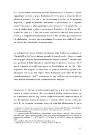 335
de la Educación Básica venezolana, dedicados a la enseñanza de la Historia y a atender
especialmente secciones o grupos de alumnos del noveno grado y último año de este
subsistema educativo. En base a las informaciones recogidas en las entrevistas
biográficas, el grupo de profesores participantes se caracterizaron de la siguiente
manera310
: En cuanto al género, participaron cinco profesoras311
y dos profesores. Los
ciclos de edad en donde se ubicó el mayor número de profesores fue de tres entre 40 y
49 años, dos entre 30 y 39 años, uno se ubica en el ciclo de edad más joven, menos de
30 años y, el otro profesor se encuentra en el ciclo de 50 o más años, que se corresponde
a la edad madura y de mayor experiencia docente. En relación a su estado civil, cuatro
son solteros, dos están casados y una es divorciada.
Los siete profesores poseen titulación universitaria; cinco de ellos son Licenciados en
Educación Mención Ciencias Sociales, uno es Profesor de Geografía e Historia egresado
del Pedagógico y hay una docente formada en otra mención diferente312
. En cuanto a los
años que tienen de haber obtenido la titulación; hay tres profesores con menos de 10
años de graduados, tres con 20 ó más años, y una docente ubicada entre los 10 y 19 años
de graduada. Por otra parte, se observó que del grupo de profesores y profesoras, los
más jóvenes son los que han obtenido títulos de magíster (dos) y otros dos lo están
cursando actualmente, (dos)313
, mientras que los tres profesores de mayor edad, no
tienen, ni están realizando estudios de especialización o postgrado.
En relación a los años de experiencia docente que tiene el grupo de profesores de la
muestra, se encontró que tres de ellos tienen menos de 10 años, otros tres se ubican con
una experiencia de entre los 10 y 19 años, y la profesora restante cuenta con más de 20
años de experiencia docente. En relación a la situación laboral hay que señalar, que
cinco de los profesores encuestados poseen la titularidad administrativa del cargo
investigación en el campo del pensamiento y el conocimiento del alumnado de Historia. Además, hubo
que adecuar la selección de la muestra profesoral a los criterios previamente establecidos.
310
Ver anexos números 2 y 3.
311
La feminización de la profesión docente es una realidad en toda América Latina y el Caribe, tanto en la
educación inicial como en la educación básica donde la participación de las educadoras en el conjunto del
cuerpo docente oscila del 97 % al 77 % (1990 y 1997). Datos de la UNESCO, Instituto de Estadística.,
2001.
312
Licenciada en Educación Mención Administración Educativa.
313
Magíster en Enseñanza de las Ciencias Sociales y Magíster en Historia.
 