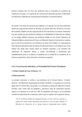 336
docente, mientras que los otros dos profesores aún se encuentran en condición de
interinos en el cargo y a la espera de los concursos de oposición que hace el Ministerio
de Educación y Deportes de Venezuela para normalizar su situación laboral.
En cuanto a las horas de docencia que imparten a la semana, tres de estos profesores
tienen una carga docente menor de 40 horas, dos dictan entre 40 y 49 horas y los otros
dos restantes cumplen con una carga docente de 50 o más horas a la semana. Finalmente
hay que resaltar que dos profesores trabajan en la Modalidad de Educación de Adultos
en un colegio público nocturno, una profesora trabaja en otro Centro Educativo de
Educación Básica, otra profesora lo hace en Educación Superior Universitaria, mientras
que el resto de los profesores, tres afirmaron no tener otros trabajos. La sobrecarga de
horas docentes del profesorado de historia de educación básica es el reflejo de una crisis
laboral que desde hace mucho afecta en términos generales a los docentes del
subsistema de educación básica, y media, diversificada y profesional que
indudablemente pone en evidencia el problema de la calidad de la enseñanza de la
historia en particular y de la educación venezolana en general.
6.3.2. Caracterización Individual y en Profundidad del Profesor Participante
1. Primer Estudio de Caso: Profesora “A”.
a) Datos generales:
La primera entrevista se realizó a una profesora de la Escuela Básica “Arístides
Bastidas” del Municipio Naguanagua del Estado Carabobo, se encuentra en el ciclo de
edad entre los 40-49 años, divorciada, es Licenciada en Educación Mención Ciencias
Sociales, tiene veinte años de graduada y diecinueve años de experiencia docente,
ingreso a la docencia en el año de 1.984. Es propietaria del cargo y no ha realizado
estudios de especialización o maestrías, sobre lo que se expresó, de la siguiente manera:
“No he realizado estudios de postgrado porque son muy costosos y porque se
requiere de mucho tiempo disponible para hacerlo y yo no lo tengo. Además, el
Ministerio de Educación no te otorga licencias remuneradas para realizar
 