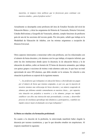 337
maestrías, ni tampoco tiene políticas que te favorezcan para continuar con
nuestros estudios,…para el profesor activo”.
Actualmente se desempeña como profesora del área de Estudios Sociales del nivel de
Educación Básica y dicta las asignaturas de Historia de Venezuela, Historia Universal,
Cátedra Bolivariana y Geografía de Venezuela, además, cumple funciones de profesora
guía de una de las secciones del noveno grado. Por otra parte, señaló que trabaja en la
Modalidad de Educación de Adultos, con las mismas asignaturas a excepción de
Historia Universal.
Otros aspectos interesantes a mencionar sobre esta profesora, son los relacionados con
el número de horas docentes y de alumnos con los que trabaja, al respecto informó, que
entre las dos instituciones donde ejerce la docencia; la de educación básica y la de
educación de adultos, cubre un horario de 52 horas de docencia semanales, que trabaja
con quince grupos o secciones de treinta o más alumnos cada uno, lo que hace un total
aproximado de unos 450 alumnos, que debe atender en la semana. En relación a esta
situación la profesora se expresó de la siguiente manera:
“… los profesores que trabajamos en educación básica y diversificada nos pagan
por el número de horas que tenemos asignadas, es por eso, que la mayoría de
nosotros tenemos una sobrecarga de horas docentes y un número exagerado de
alumnos que debemos atender semanalmente en nuestras clases,… por supuesto,
esta situación nos perjudica a nosotros y a los alumnos, porque nos impide
establecer con ellos una interacción más personalizada y cercana, y desarrollar
procesos de enseñanza aprendizaje más dinámicos y participativos, y también nos
impide conocer mejor al alumnado con el que trabajamos”.
b) Datos en relación a la formación profesional:
En cuanto a la elección de la profesión, la entrevistada manifestó haber elegido la
docencia por razones económicas, y que lo que deseaba estudiar era arquitectura. Al
respecto manifestó lo siguiente:
 