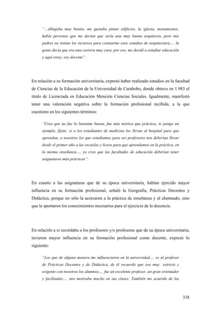 338
“…dibujaba muy bonito, me gustaba pintar edificios, la iglesia, monumentos,
había personas que me decían que sería una muy buena arquitecto, pero mis
padres no tenían los recursos para costearme esos estudios de arquitectura,… la
gente decía que era una carrera muy cara, por eso, me decidí a estudiar educación
y aquí estoy, soy docente”.
En relación a su formación universitaria, expresó haber realizado estudios en la facultad
de Ciencias de la Educación de la Universidad de Carabobo, donde obtuvo en 1.983 el
titulo de Licenciada en Educación Mención Ciencias Sociales. Igualmente, manifestó
tener una valoración negativa sobre la formación profesional recibida, a la que
cuestiono en los siguientes términos:
“Creo que no fue lo bastante buena, fue más teórica que práctica, te pongo un
ejemplo, fíjate; si a los estudiantes de medicina los llevan al hospital para que
aprendan, a nosotros los que estudiamos para ser profesores nos deberían llevar
desde el primer año a las escuelas y liceos para que aprendamos en la práctica, en
la misma enseñanza…, yo creo que las facultades de educación deberían tener
asignaturas más prácticas”.
En cuanto a las asignaturas que de su época universitaria, habían ejercido mayor
influencia en su formación profesional, señaló la Geografía, Prácticas Docentes y
Didáctica, porque no sólo la acercaron a la práctica de enseñanza y al alumnado, sino
que le aportaron los conocimientos necesarios para el ejercicio de la docencia.
En relación a si recordaba a los profesores y/o profesoras que de su época universitaria,
tuvieron mayor influencia en su formación profesional como docente, expresó lo
siguiente:
“Los que de alguna manera me influenciaron en la universidad,… es al profesor
de Prácticas Docentes y de Didáctica, de él recuerdo que era muy estricto y
exigente con nosotros los alumnos,… fue un excelente profesor, un gran orientador
y facilitador,… nos motivaba mucho en sus clases. También me acuerdo de las
 