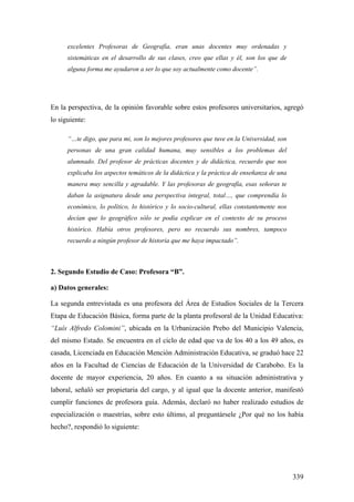 339
excelentes Profesoras de Geografía, eran unas docentes muy ordenadas y
sistemáticas en el desarrollo de sus clases, creo que ellas y él, son los que de
alguna forma me ayudaron a ser lo que soy actualmente como docente”.
En la perspectiva, de la opinión favorable sobre estos profesores universitarios, agregó
lo siguiente:
“…te digo, que para mi, son lo mejores profesores que tuve en la Universidad, son
personas de una gran calidad humana, muy sensibles a los problemas del
alumnado. Del profesor de prácticas docentes y de didáctica, recuerdo que nos
explicaba los aspectos temáticos de la didáctica y la práctica de enseñanza de una
manera muy sencilla y agradable. Y las profesoras de geografía, esas señoras te
daban la asignatura desde una perspectiva integral, total…, que comprendía lo
económico, lo político, lo histórico y lo socio-cultural, ellas constantemente nos
decían que lo geográfico sólo se podía explicar en el contexto de su proceso
histórico. Había otros profesores, pero no recuerdo sus nombres, tampoco
recuerdo a ningún profesor de historia que me haya impactado”.
2. Segundo Estudio de Caso: Profesora “B”.
a) Datos generales:
La segunda entrevistada es una profesora del Área de Estudios Sociales de la Tercera
Etapa de Educación Básica, forma parte de la planta profesoral de la Unidad Educativa:
“Luís Alfredo Colomini”, ubicada en la Urbanización Prebo del Municipio Valencia,
del mismo Estado. Se encuentra en el ciclo de edad que va de los 40 a los 49 años, es
casada, Licenciada en Educación Mención Administración Educativa, se graduó hace 22
años en la Facultad de Ciencias de Educación de la Universidad de Carabobo. Es la
docente de mayor experiencia, 20 años. En cuanto a su situación administrativa y
laboral, señaló ser propietaria del cargo, y al igual que la docente anterior, manifestó
cumplir funciones de profesora guía. Además, declaró no haber realizado estudios de
especialización o maestrías, sobre esto último, al preguntársele ¿Por qué no los había
hecho?, respondió lo siguiente:
 