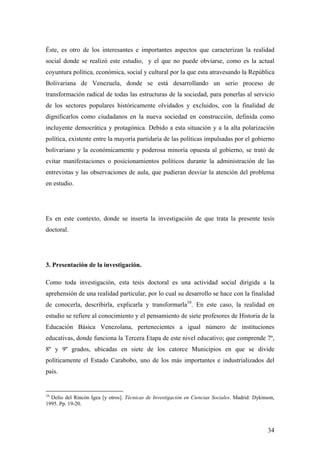 34
Éste, es otro de los interesantes e importantes aspectos que caracterizan la realidad
social donde se realizó este estudio, y el que no puede obviarse, como es la actual
coyuntura política, económica, social y cultural por la que esta atravesando la República
Bolivariana de Venezuela, donde se está desarrollando un serio proceso de
transformación radical de todas las estructuras de la sociedad, para ponerlas al servicio
de los sectores populares históricamente olvidados y excluidos, con la finalidad de
dignificarlos como ciudadanos en la nueva sociedad en construcción, definida como
incluyente democrática y protagónica. Debido a esta situación y a la alta polarización
política, existente entre la mayoría partidaria de las políticas impulsadas por el gobierno
bolivariano y la económicamente y poderosa minoría opuesta al gobierno, se trató de
evitar manifestaciones o posicionamientos políticos durante la administración de las
entrevistas y las observaciones de aula, que pudieran desviar la atención del problema
en estudio.
Es en este contexto, donde se inserta la investigación de que trata la presente tesis
doctoral.
3. Presentación de la investigación.
Como toda investigación, esta tesis doctoral es una actividad social dirigida a la
aprehensión de una realidad particular, por lo cual su desarrollo se hace con la finalidad
de conocerla, describirla, explicarla y transformarla10
. En este caso, la realidad en
estudio se refiere al conocimiento y el pensamiento de siete profesores de Historia de la
Educación Básica Venezolana, pertenecientes a igual número de instituciones
educativas, donde funciona la Tercera Etapa de este nivel educativo; que comprende 7º,
8º y 9º grados, ubicadas en siete de los catorce Municipios en que se divide
políticamente el Estado Carabobo, uno de los más importantes e industrializados del
país.
10
Delio del Rincón Igea [y otros]. Técnicas de Investigación en Ciencias Sociales. Madrid: Dykinson,
1995. Pp. 19-20.
 
