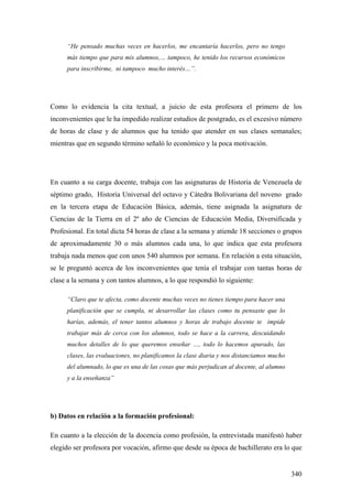 340
“He pensado muchas veces en hacerlos, me encantaría hacerlos, pero no tengo
más tiempo que para mis alumnos,… tampoco, he tenido los recursos económicos
para inscribirme, ni tampoco mucho interés…”.
Como lo evidencia la cita textual, a juicio de esta profesora el primero de los
inconvenientes que le ha impedido realizar estudios de postgrado, es el excesivo número
de horas de clase y de alumnos que ha tenido que atender en sus clases semanales;
mientras que en segundo término señaló lo económico y la poca motivación.
En cuanto a su carga docente, trabaja con las asignaturas de Historia de Venezuela de
séptimo grado, Historia Universal del octavo y Cátedra Bolivariana del noveno grado
en la tercera etapa de Educación Básica, además, tiene asignada la asignatura de
Ciencias de la Tierra en el 2º año de Ciencias de Educación Media, Diversificada y
Profesional. En total dicta 54 horas de clase a la semana y atiende 18 secciones o grupos
de aproximadamente 30 o más alumnos cada una, lo que indica que esta profesora
trabaja nada menos que con unos 540 alumnos por semana. En relación a esta situación,
se le preguntó acerca de los inconvenientes que tenía el trabajar con tantas horas de
clase a la semana y con tantos alumnos, a lo que respondió lo siguiente:
“Claro que te afecta, como docente muchas veces no tienes tiempo para hacer una
planificación que se cumpla, ni desarrollar las clases como tu pensaste que lo
harías, además, el tener tantos alumnos y horas de trabajo docente te impide
trabajar más de cerca con los alumnos, todo se hace a la carrera, descuidando
muchos detalles de lo que queremos enseñar …, todo lo hacemos apurado, las
clases, las evaluaciones, no planificamos la clase diaria y nos distanciamos mucho
del alumnado, lo que es una de las cosas que más perjudican al docente, al alumno
y a la enseñanza”
b) Datos en relación a la formación profesional:
En cuanto a la elección de la docencia como profesión, la entrevistada manifestó haber
elegido ser profesora por vocación, afirmo que desde su época de bachillerato era lo que
 